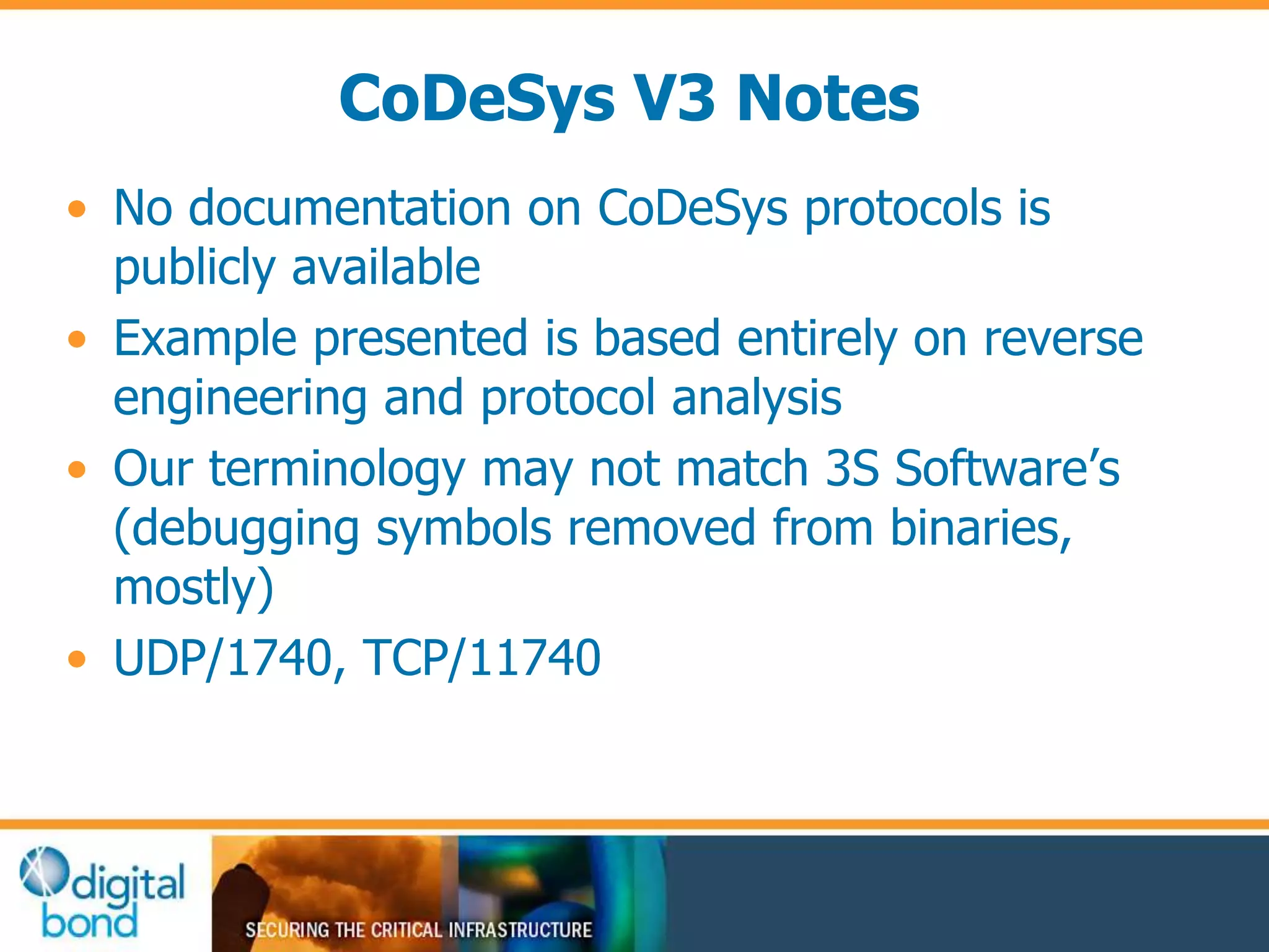 CoDeSys V3 Notes 
• No documentation on CoDeSys protocols is 
publicly available 
• Example presented is based entirely on reverse 
engineering and protocol analysis 
• Our terminology may not match 3S Software’s 
(debugging symbols removed from binaries, 
mostly) 
• UDP/1740, TCP/11740 
 