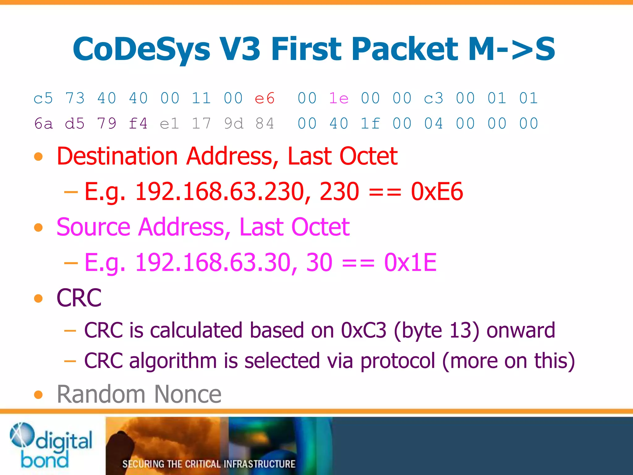 CoDeSys V3 First Packet M->S 
c5 73 40 40 00 11 00 e6 00 1e 00 00 c3 00 01 01 
6a d5 79 f4 e1 17 9d 84 00 40 1f 00 04 00 00 00 
• Destination Address, Last Octet 
– E.g. 192.168.63.230, 230 == 0xE6 
• Source Address, Last Octet 
– E.g. 192.168.63.30, 30 == 0x1E 
• CRC 
– CRC is calculated based on 0xC3 (byte 13) onward 
– CRC algorithm is selected via protocol (more on this) 
• Random Nonce 
 