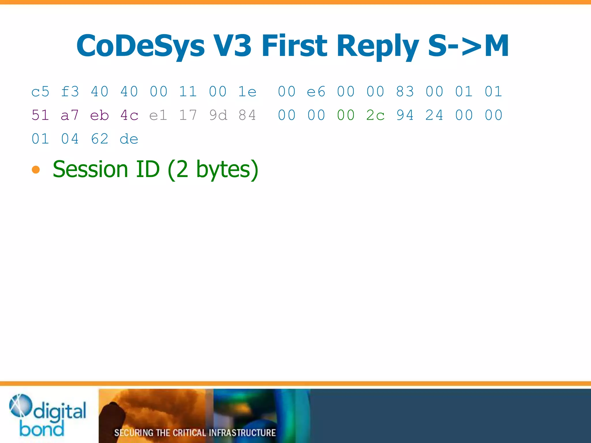 CoDeSys V3 First Reply S->M 
c5 f3 40 40 00 11 00 1e 00 e6 00 00 83 00 01 01 
51 a7 eb 4c e1 17 9d 84 00 00 00 2c 94 24 00 00 
01 04 62 de 
• Session ID (2 bytes) 
 