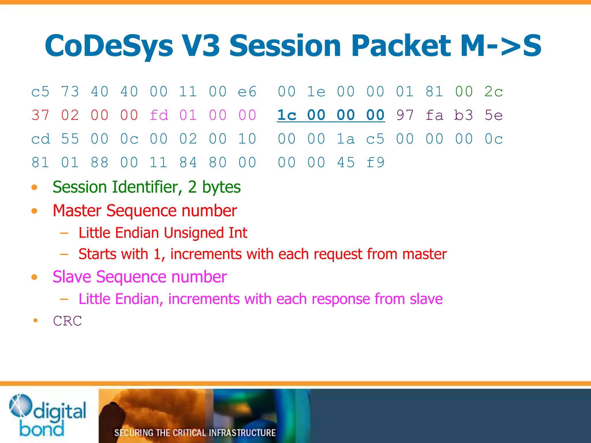 CoDeSys V3 Session Packet M->S 
c5 73 40 40 00 11 00 e6 00 1e 00 00 01 81 00 2c 
37 02 00 00 fd 01 00 00 1c 00 00 00 97 fa b3 5e 
cd 55 00 0c 00 02 00 10 00 00 1a c5 00 00 00 0c 
81 01 88 00 11 84 80 00 00 00 45 f9 
• Session Identifier, 2 bytes 
• Master Sequence number 
– Little Endian Unsigned Int 
– Starts with 1, increments with each request from master 
• Slave Sequence number 
– Little Endian, increments with each response from slave 
• CRC 
 
