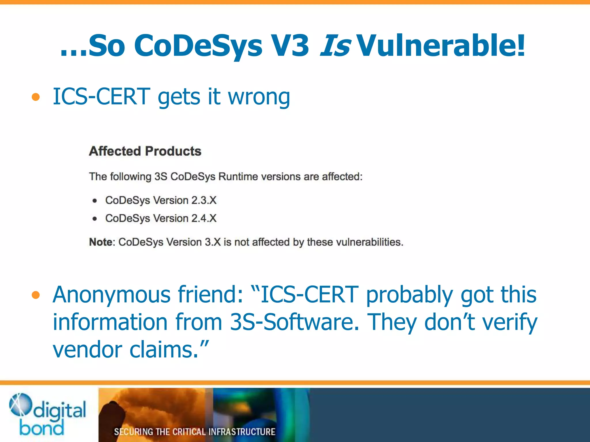 …So CoDeSys V3 Is Vulnerable! 
• ICS-CERT gets it wrong 
• Anonymous friend: “ICS-CERT probably got this 
information from 3S-Software. They don’t verify 
vendor claims.” 
 