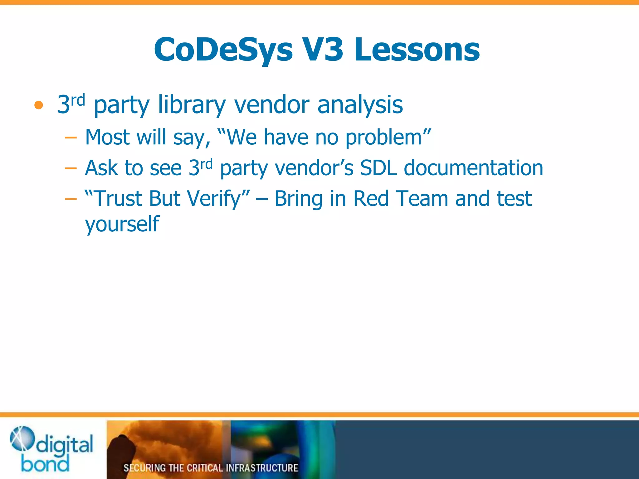 CoDeSys V3 Lessons 
• 3rd party library vendor analysis 
– Most will say, “We have no problem” 
– Ask to see 3rd party vendor’s SDL documentation 
– “Trust But Verify” – Bring in Red Team and test 
yourself 
 