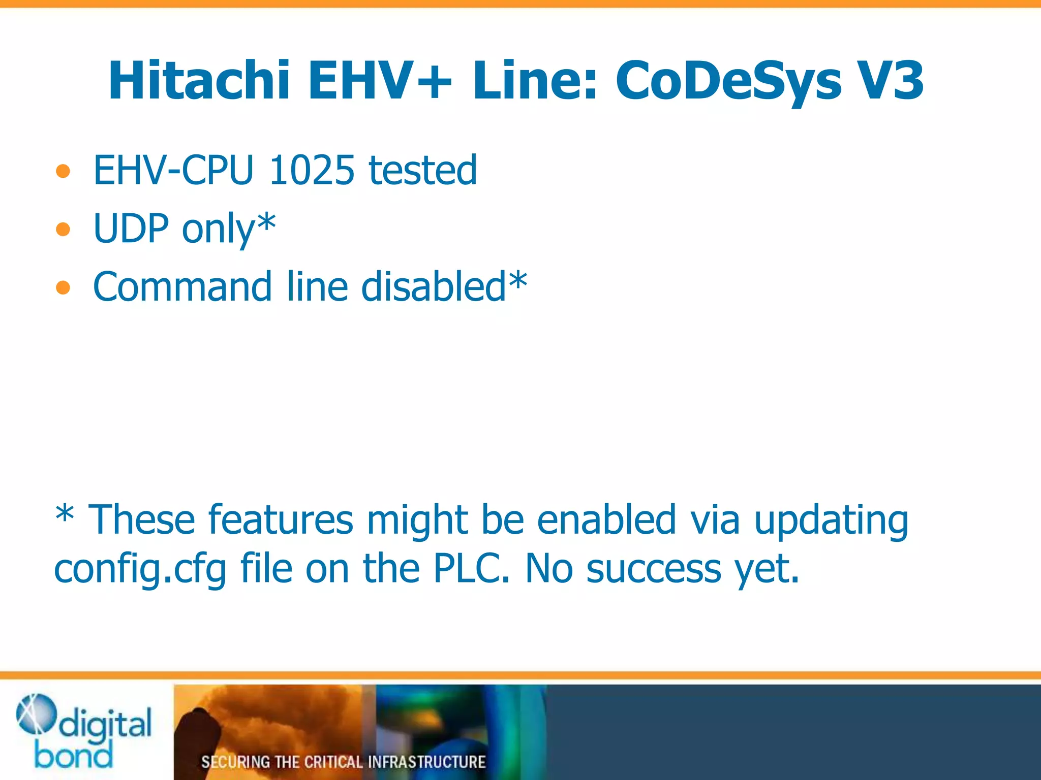 Hitachi EHV+ Line: CoDeSys V3 
• EHV-CPU 1025 tested 
• UDP only* 
• Command line disabled* 
* These features might be enabled via updating 
config.cfg file on the PLC. No success yet. 
 