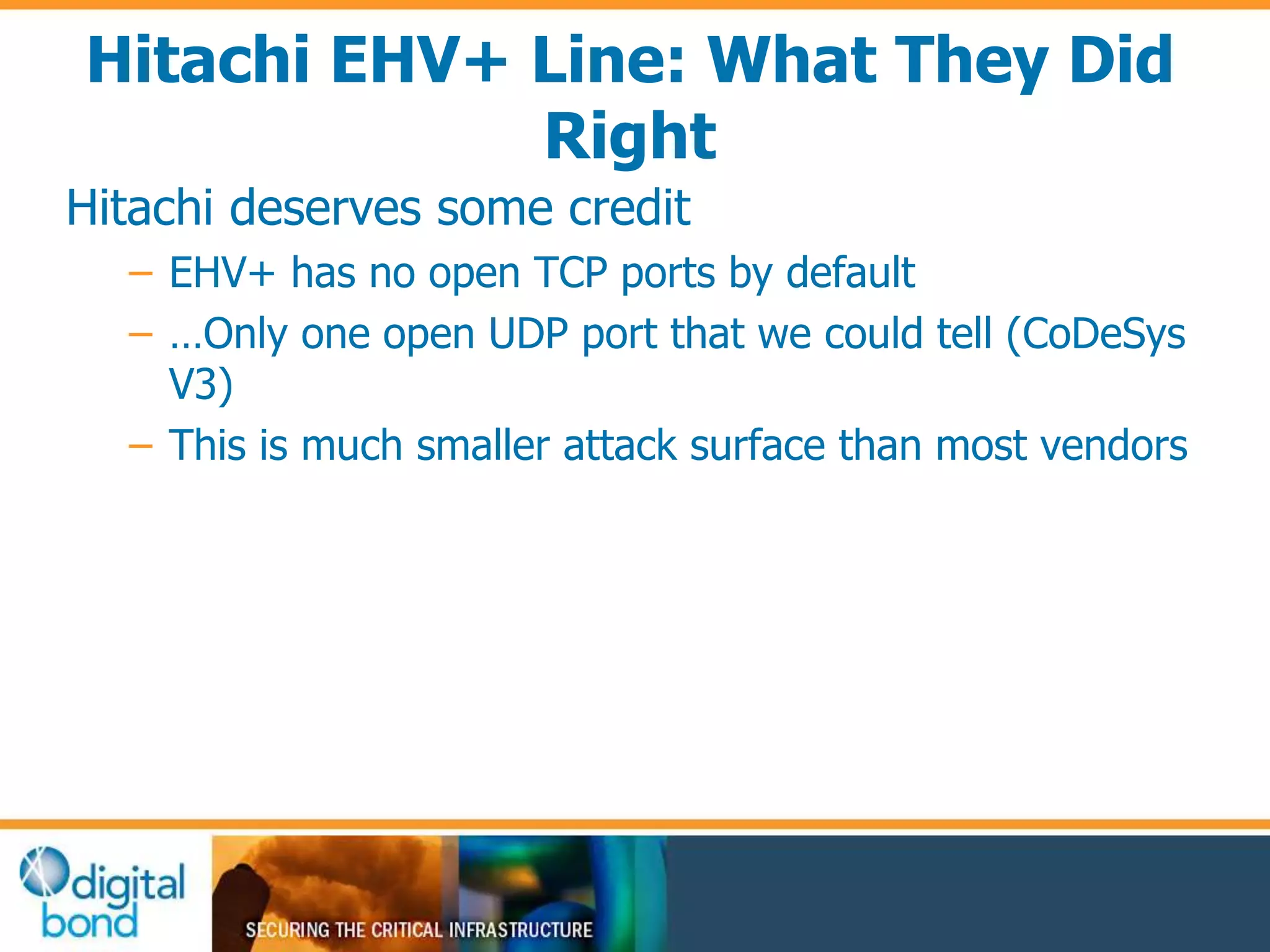 Hitachi EHV+ Line: What They Did 
Right 
Hitachi deserves some credit 
– EHV+ has no open TCP ports by default 
– …Only one open UDP port that we could tell (CoDeSys 
V3) 
– This is much smaller attack surface than most vendors 
 