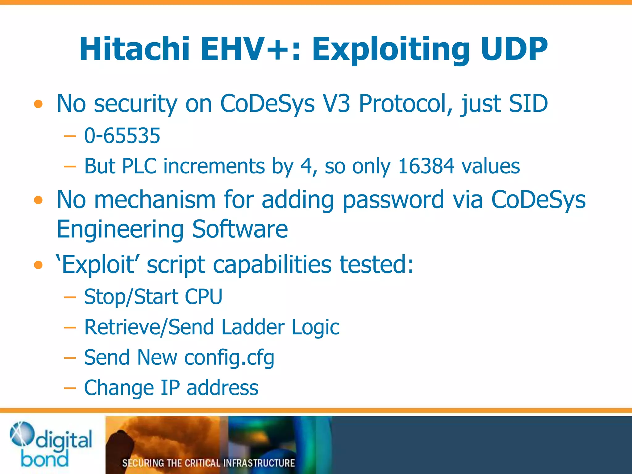 Hitachi EHV+: Exploiting UDP 
• No security on CoDeSys V3 Protocol, just SID 
– 0-65535 
– But PLC increments by 4, so only 16384 values 
• No mechanism for adding password via CoDeSys 
Engineering Software 
• ‘Exploit’ script capabilities tested: 
– Stop/Start CPU 
– Retrieve/Send Ladder Logic 
– Send New config.cfg 
– Change IP address 
 