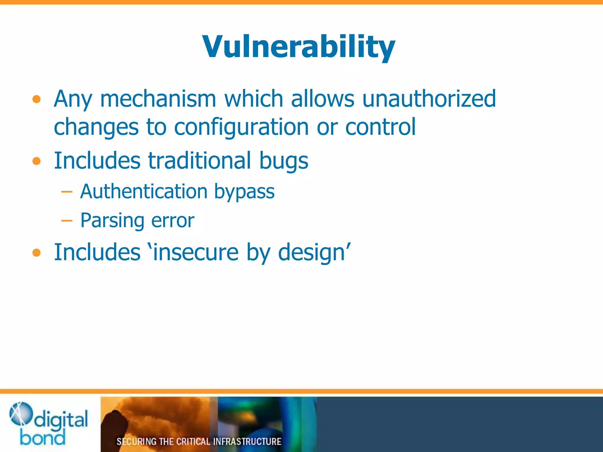 Vulnerability 
• Any mechanism which allows unauthorized 
changes to configuration or control 
• Includes traditional bugs 
– Authentication bypass 
– Parsing error 
• Includes ‘insecure by design’ 
 