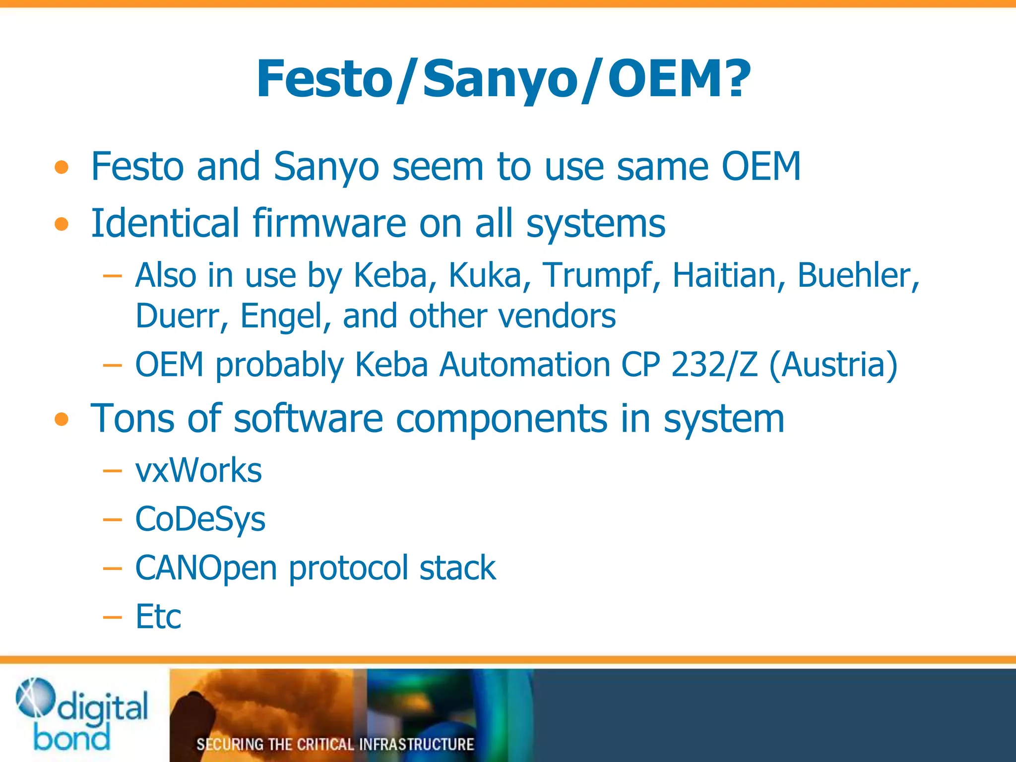 Festo/Sanyo/OEM? 
• Festo and Sanyo seem to use same OEM 
• Identical firmware on all systems 
– Also in use by Keba, Kuka, Trumpf, Haitian, Buehler, 
Duerr, Engel, and other vendors 
– OEM probably Keba Automation CP 232/Z (Austria) 
• Tons of software components in system 
– vxWorks 
– CoDeSys 
– CANOpen protocol stack 
– Etc 
 