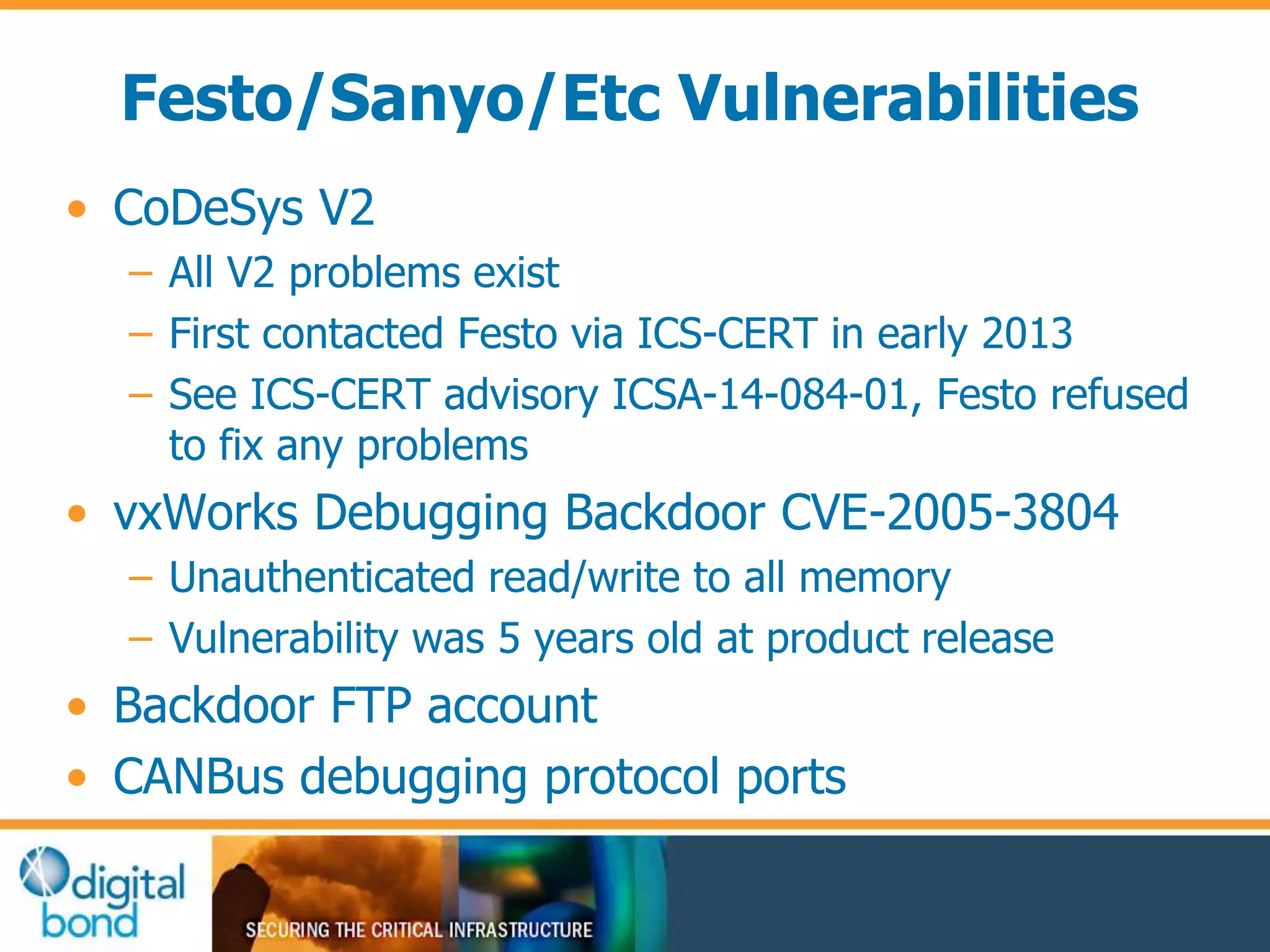 Festo/Sanyo/Etc Vulnerabilities 
• CoDeSys V2 
– All V2 problems exist 
– First contacted Festo via ICS-CERT in early 2013 
– See ICS-CERT advisory ICSA-14-084-01, Festo refused 
to fix any problems 
• vxWorks Debugging Backdoor CVE-2005-3804 
– Unauthenticated read/write to all memory 
– Vulnerability was 5 years old at product release 
• Backdoor FTP account 
• CANBus debugging protocol ports 
 