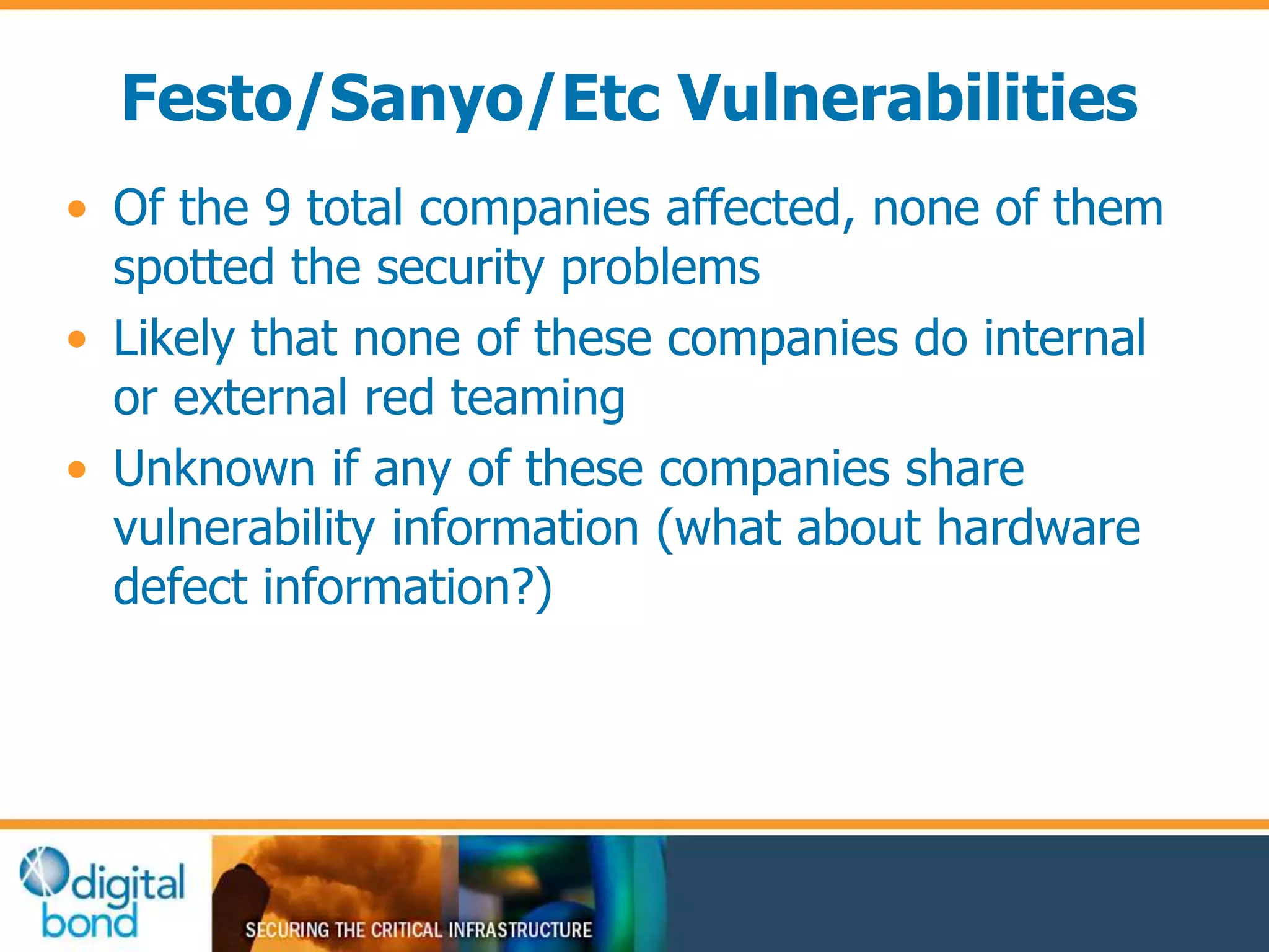 Festo/Sanyo/Etc Vulnerabilities 
• Of the 9 total companies affected, none of them 
spotted the security problems 
• Likely that none of these companies do internal 
or external red teaming 
• Unknown if any of these companies share 
vulnerability information (what about hardware 
defect information?) 
 