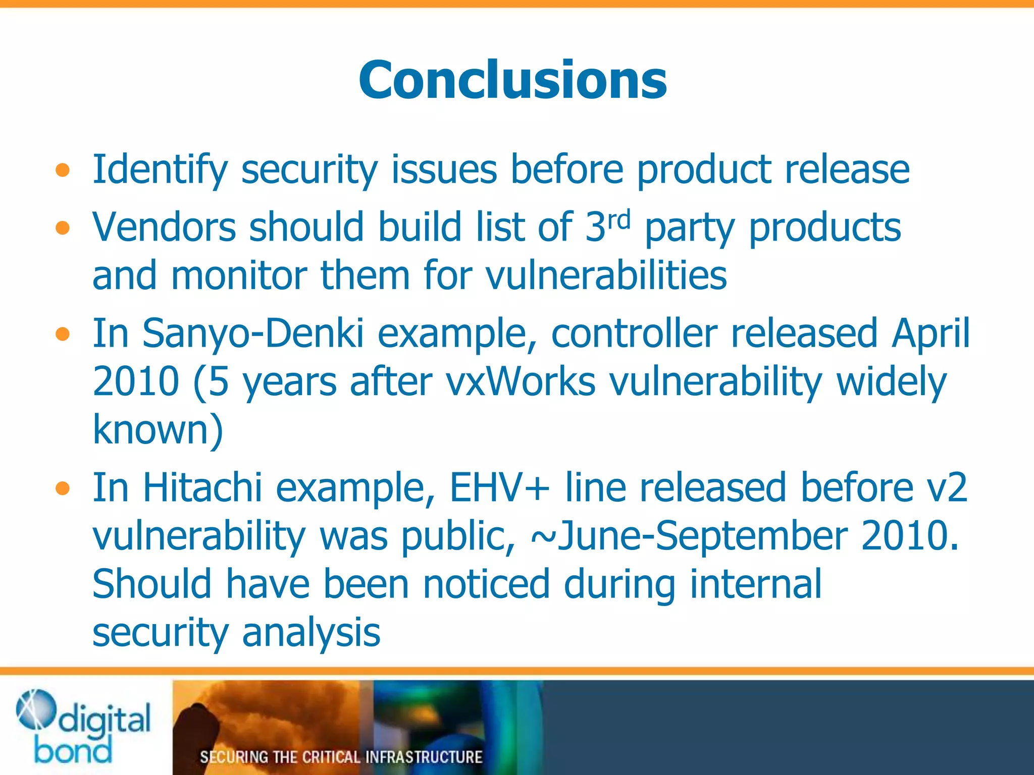 Conclusions 
• Identify security issues before product release 
• Vendors should build list of 3rd party products 
and monitor them for vulnerabilities 
• In Sanyo-Denki example, controller released April 
2010 (5 years after vxWorks vulnerability widely 
known) 
• In Hitachi example, EHV+ line released before v2 
vulnerability was public, ~June-September 2010. 
Should have been noticed during internal 
security analysis 
 