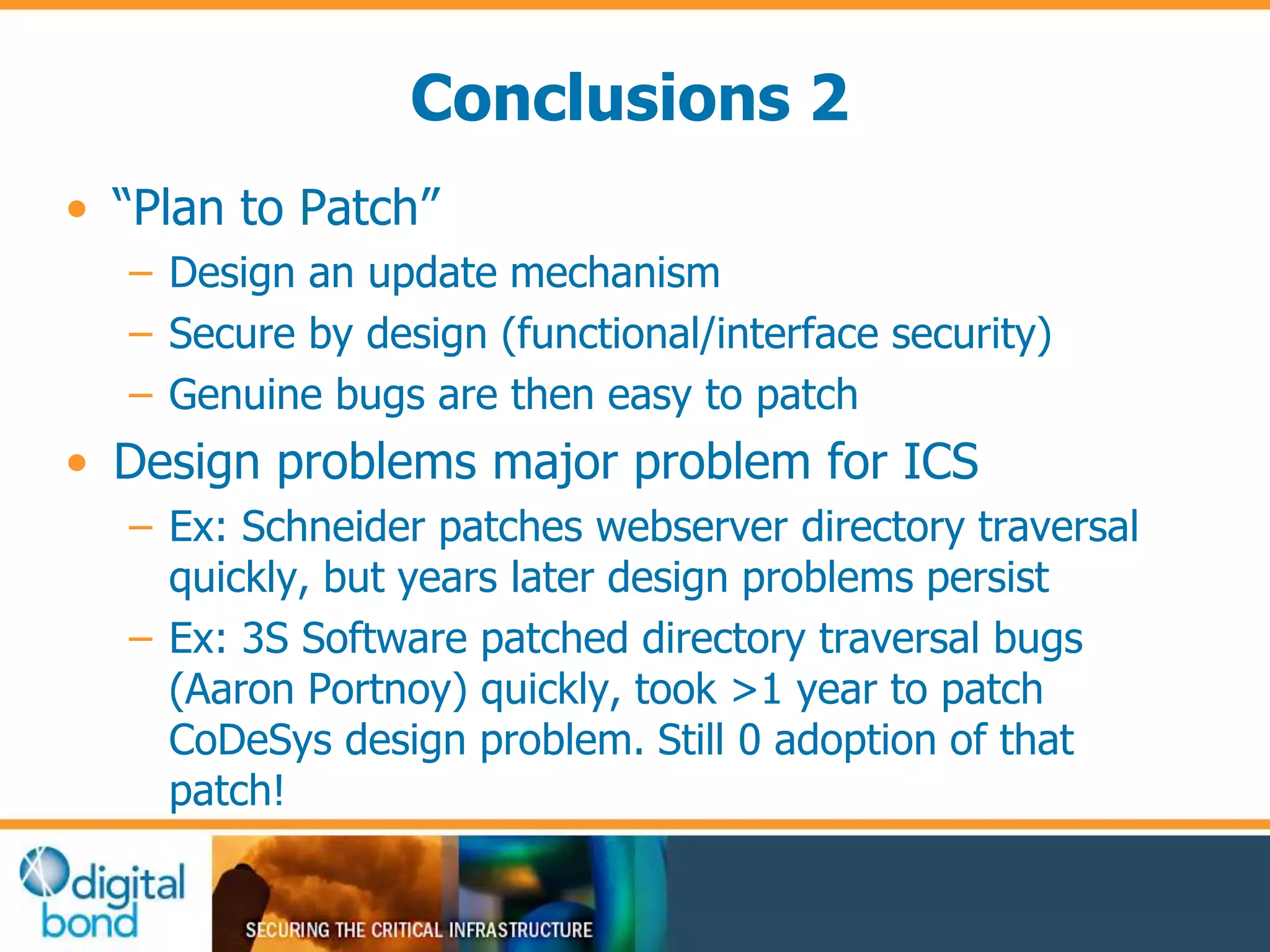 Conclusions 2 
• “Plan to Patch” 
– Design an update mechanism 
– Secure by design (functional/interface security) 
– Genuine bugs are then easy to patch 
• Design problems major problem for ICS 
– Ex: Schneider patches webserver directory traversal 
quickly, but years later design problems persist 
– Ex: 3S Software patched directory traversal bugs 
(Aaron Portnoy) quickly, took >1 year to patch 
CoDeSys design problem. Still 0 adoption of that 
patch! 
 