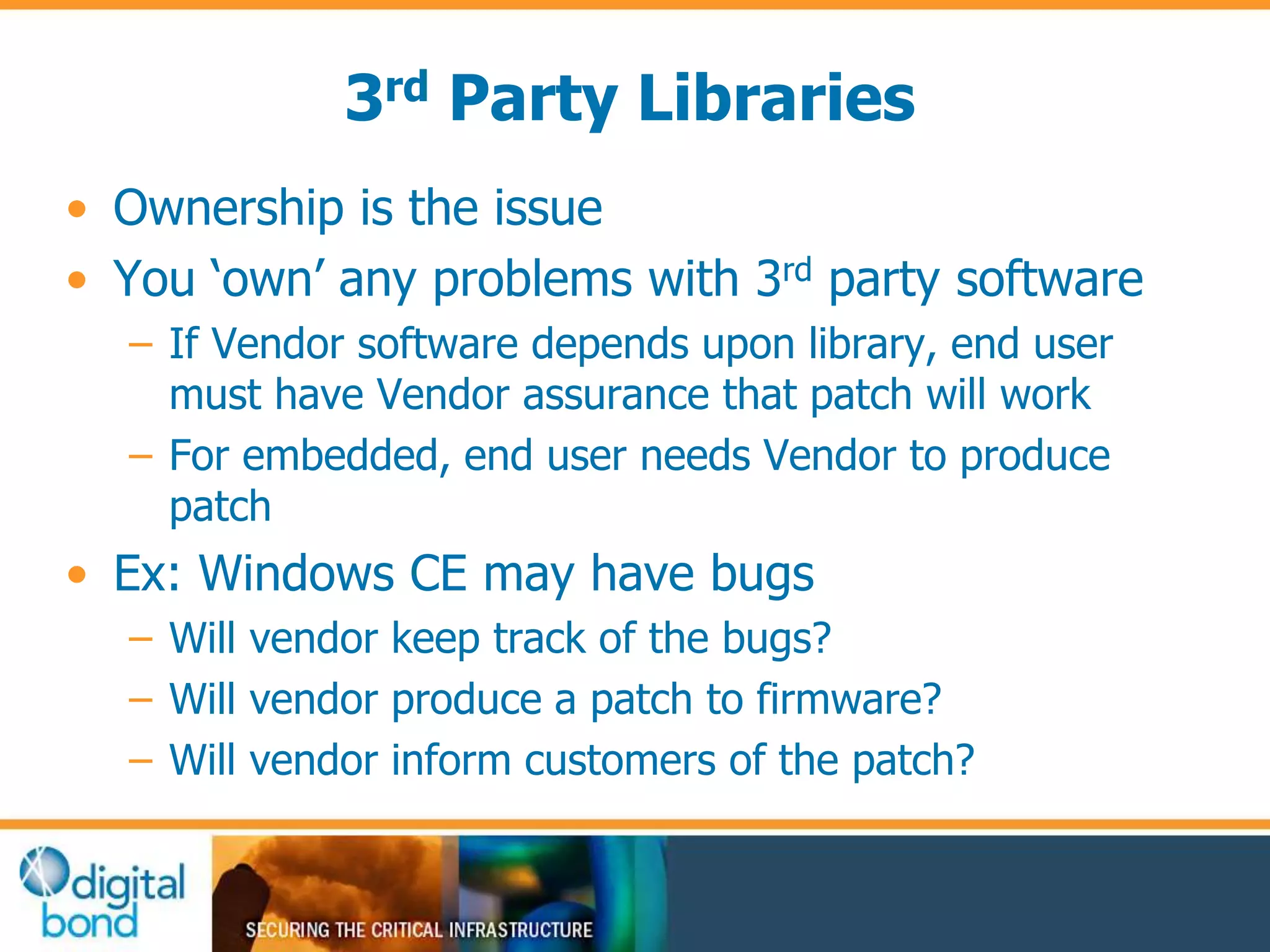 3rd Party Libraries 
• Ownership is the issue 
• You ‘own’ any problems with 3rd party software 
– If Vendor software depends upon library, end user 
must have Vendor assurance that patch will work 
– For embedded, end user needs Vendor to produce 
patch 
• Ex: Windows CE may have bugs 
– Will vendor keep track of the bugs? 
– Will vendor produce a patch to firmware? 
– Will vendor inform customers of the patch? 
 