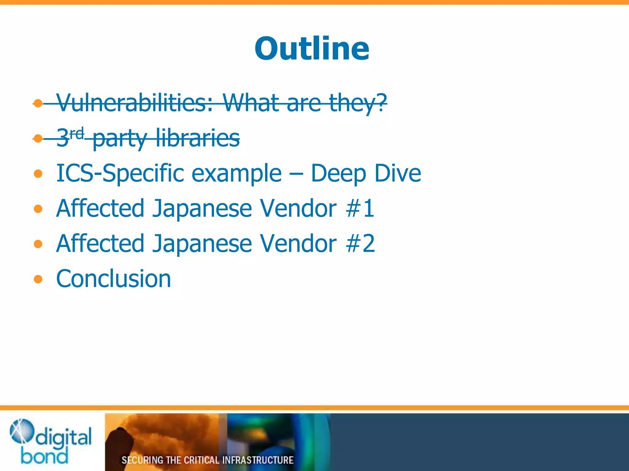 Outline 
• Vulnerabilities: What are they? 
• 3rd party libraries 
• ICS-Specific example – Deep Dive 
• Affected Japanese Vendor #1 
• Affected Japanese Vendor #2 
• Conclusion 
 