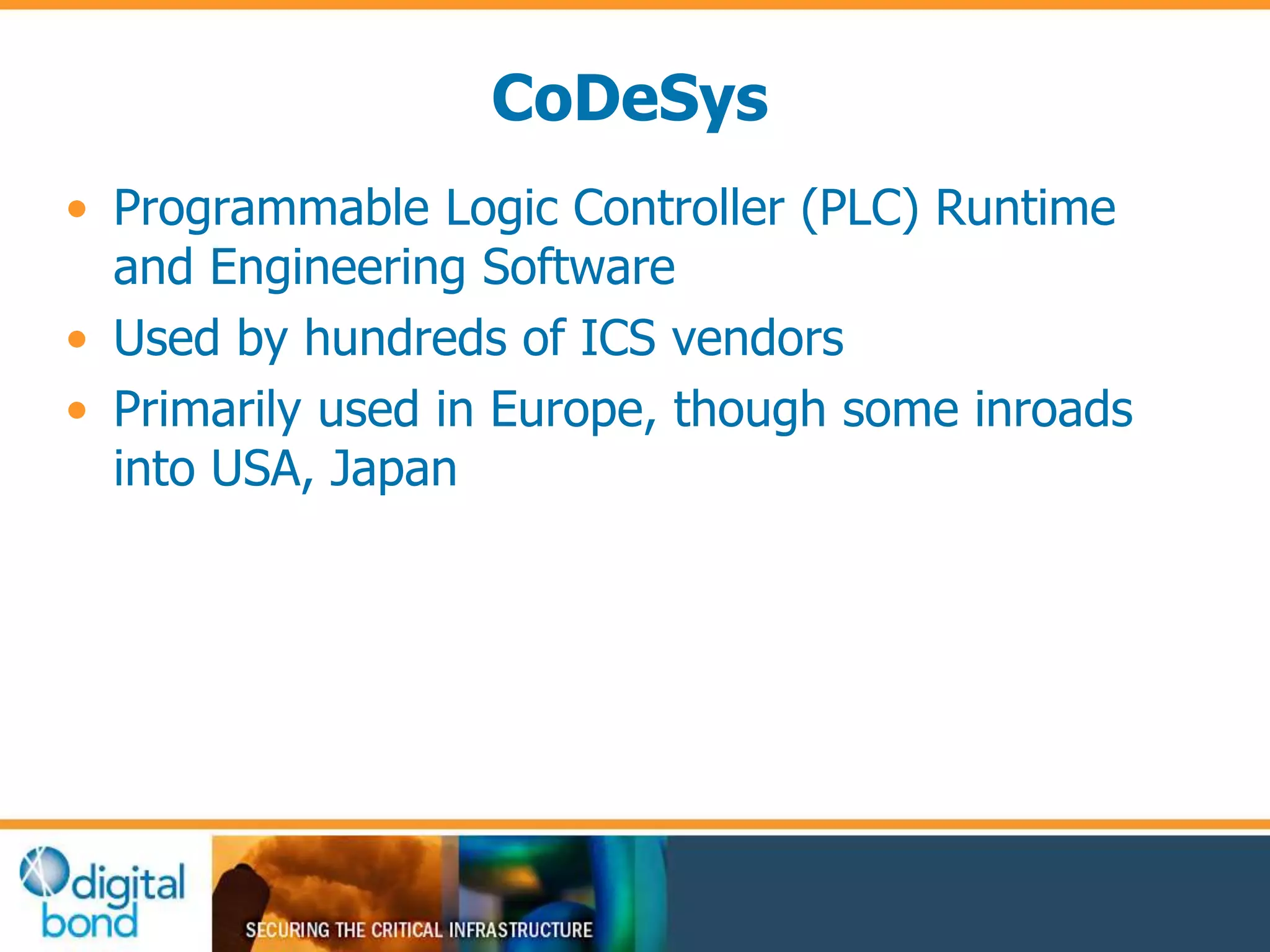 CoDeSys 
• Programmable Logic Controller (PLC) Runtime 
and Engineering Software 
• Used by hundreds of ICS vendors 
• Primarily used in Europe, though some inroads 
into USA, Japan 
 
