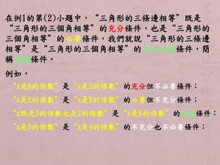 在例1的第(2)小題中，“三角形的三條邊相等”既是 
“三角形的三個角相等”的充分條件，也是“三角形的 
三個角相等”的必要條件，我們就說“三角形的三條邊 
相等”是“三角形的三個角相等”的充分必要條件，簡 
稱充要條件。 
例如， 
“x是6的倍數”是“x是2的倍數”的充分但不必要條件； 
“x是2的倍數”是“x是6的倍數”的必要但不充分條件； 
“x既是3的倍數也是2的倍數”是“x是6的倍數”的充要條件； 
“x是3的倍數”是“x是4的倍數”的不充分也不必要條件； 
 