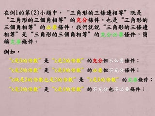 在例1的第(2)小題中，“三角形的三條邊相等”既是 
“三角形的三個角相等”的充分條件，也是“三角形的 
三個角相等”的必要條件，我們就說“三角形的三條邊 
相等”是“三角形的三個角相等”的充分必要條件，簡 
稱充要條件。 
例如， 
“x是6的倍數”是“x是2的倍數”的充分但不必要條件； 
“x是2的倍數”是“x是6的倍數”的必要但不充分條件； 
“x既是3的倍數也是2的倍數”是“x是6的倍數”的充要條件； 
“x是3的倍數”是“x是4的倍數”的不充分也不必要條件； 
 