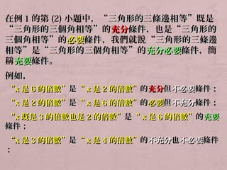 在例1的第(2)小題中，“三角形的三條邊相等””既是 
“三角形的三個角相等””的充分條件，，也是““三角形的
三個角相等””的必要條件，我們就說“三角形的三條邊
相等””是““三角形的三個角相等””的充分必要條件，簡 
稱充要條件。 
例如，， 
““xx是66的倍數””是““xx是22的倍數””的充分但不必要條件；； 
““xx是22的倍數””是““xx是66的倍數””的必要但不充分條件；； 
““xx既是33的倍數也是22的倍數””是““xx是66的倍數””的充要
條件；； 
““xx是33的倍數””是““xx是44的倍數””的不充分也不必要條件
；； 
 
