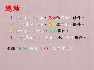 總結： 
1. p⟹q且퐪 ⇏ 퐩，充分但不必要條件。 
2. p⇏q且퐪 ⟹ 퐩，必要但不充分條件。 
3. p⟹q且퐪 ⟹ 퐩，充要條件。 
4. p⇏q且퐪 ⇏ 퐩，不充分也不必要條件。 
堂課：P.38 練習1、2 (做在書上) 
