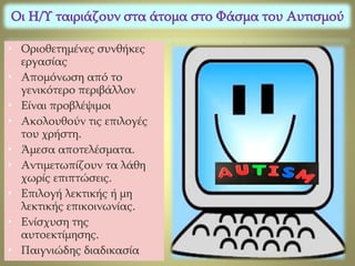 Οι Η/Υ ταιριάζουν στα άτομα στο Φάσμα του Αυτισμού 
• Οριοθετημένες συνθήκες 
εργασίας 
• Απομόνωση από το 
γενικότερο περιβάλλον 
• Είναι προβλέψιμοι 
• Ακολουθούν τις επιλογές 
του χρήστη. 
• Άμεσα αποτελέσματα. 
• Αντιμετωπίζουν τα λάθη 
χωρίς επιπτώσεις. 
• Επιλογή λεκτικής ή μη 
λεκτικής επικοινωνίας. 
• Ενίσχυση της 
αυτοεκτίμησης. 
• Παιγνιώδης διαδικασία 
 