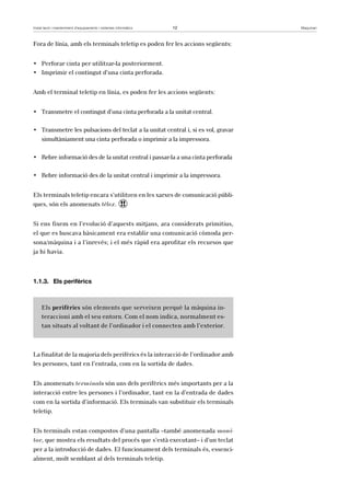 Instal·lació i manteniment d’equipaments i sistemes informàtics 12 Maquinari 
Fora de línia, amb els terminals teletip es poden fer les accions següents: 
• Perforar cinta per utilitzar-la posteriorment. 
• Imprimir el contingut d’una cinta perforada. 
Amb el terminal teletip en línia, es poden fer les accions següents: 
• Transmetre el contingut d’una cinta perforada a la unitat central. 
• Transmetre les pulsacions del teclat a la unitat central i, si es vol, gravar 
simultàniament una cinta perforada o imprimir a la impressora. 
• Rebre informació des de la unitat central i passar-la a una cinta perforada 
• Rebre informació des de la unitat central i imprimir a la impressora. 
Els terminals teletip encara s’utilitzen en les xarxes de comunicació públi-ques, 
són els anomenats tèlex. ! 
Si ens fixem en l’evolució d’aquests mitjans, ara considerats primitius, 
el que es buscava bàsicament era establir una comunicació còmoda per-sona/ 
màquina i a l’inrevés; i el més ràpid era aprofitar els recursos que 
ja hi havia. 
1.1.3. Els perifèrics 
Els perifèrics són elements que serveixen perquè la màquina in-teraccioni 
amb el seu entorn. Com el nom indica, normalment es-tan 
situats al voltant de l’ordinador i el connecten amb l’exterior. 
La finalitat de la majoria dels perifèrics és la interacció de l’ordinador amb 
les persones, tant en l’entrada, com en la sortida de dades. 
Els anomenats terminals són uns dels perifèrics més importants per a la 
interacció entre les persones i l’ordinador, tant en la d’entrada de dades 
com en la sortida d’informació. Els terminals van substituir els terminals 
teletip. 
Els terminals estan compostos d’una pantalla –també anomenada moni-tor, 
que mostra els resultats del procés que s’està executant– i d’un teclat 
per a la introducció de dades. El funcionament dels terminals és, essenci-alment, 
molt semblant al dels terminals teletip. 
 
