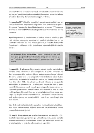 Instal·lació i manteniment d’equipaments i sistemes informàtics 14 Maquinari 
als dos elèctrodes, la qual cosa fa que els cristalls de la solució intermèdia 
s’orientin d’una determinada manera i deixin passar o bloquegin la llum 
procedent d’un mitjà d’il·luminació de la part posterior. 
Les pantalles TFT (thin film transistor) permeten una qualitat i una re-solució 
excepcional. Representen un pas més en la evolució de les panta-lles 
planes. Una pantalla plana fabricada amb la tecnologia TFT no és res 
més que un monitor LCD en què cada píxel és activat directament per un 
transistor. 
Aquestes pantalles es coneixen amb el nom de matrius actives; ja que 
cada píxel, en comptes de ser activat per un elèctrode, és activat per un 
transistor immediat a la seva posició; per tant, la velocitat de resposta 
és molt més ràpida que en les pantalles de tecnologia LCD de matriu 
passiva. 
La tecnologia de les pantalles TFT ofereix un angle de visió molt 
més gran que permet veure la imatge a la perfecció encara que 
no s’estigui en front de la pantalla. El consum energètic és molt 
reduït. 
Les pantalles de plasma utilitzen una tecnologia similar als tubs fluo-rescents 
o a les làmpades de neó. Una pantalla de plasma consisteix en 
dues plaques de vidre amb metal·litzat transparent per formar elèctro-des 
per la cara interior i per cada punt d’emissió de llum. Entre els dos 
vidres, hi ha petites concavitats plenes amb un gas dielèctric i amb fòs-fors 
dels colors RGB. En aplicar una tensió elèctrica a una parella 
d’elèctrodes, s’ionitza el gas i es converteix en plasma (ions + elec-trons) 
de l’interior en aquell punt, la qual cosa produeix una emissió ul-traviolada 
que reacciona amb els fòsfors. Això produeix el punt de color 
visible pel panell frontal. Com que la pantalla ja emet llum, no cal que 
tingui cap mitjà d’il·luminació addicional. La brillantor i el contrast són 
molt millors que en les pantalles LCD, i tant el pes com el gruix són 
més reduïts. 
Dins de la mateixa família de les pantalles, els visualitzadors, també po-dem 
trobar els sistemes de projecció d’imatges, els projectors de vídeo i 
els panells de retroprojector. 
Els panells de retroprojector no són altra cosa que una pantalla LCD, 
muntada en un marc, que permet que la llum la travessi. Aquesta pantalla 
muntada damunt d’un retroprojector permet que les imatges rebudes de 
la targeta gràfica es projectin sobre qualsevol superfície. 
Píxel 
És el punt mínim que es pot 
mostrar en un dispositiu per 
formar una imatge. 
El nom ve de l’anglès picture 
element (element de la imatge), 
que abreviat ha quedat pícsel 
o píxel. 
Pantalla TFT 
 