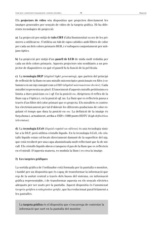 Instal·lació i manteniment d’equipaments i sistemes informàtics 15 Maquinari 
Els projectors de vídeo són dispositius que projecten directament les 
imatges generades per senyals de vídeo de la targeta gràfica. Hi ha dife-rents 
tecnologies de projecció: 
a) La projecció per mitjà de tubs CRT d’alta lluminositat va ser de les pri-meres 
a utilitzar-se. S’utilitza un tub de rajos catòdics amb filtres de color 
per cada un dels colors primaris RGB, i s’enfoquen conjuntament per mit-jans 
òptics. 
b) La projecció per mitjà d’un panell de LCD de mida molt reduïda per 
cada un dels colors primaris. Aquests projectors són semblants a un pro-jector 
de diapositives en què el panell fa la funció de la pel·lícula. 
c) La tecnologia DLP (digital light processing), que parteix del principi 
de reflexió de la llum en uns miralls microscòpics posicionats en files i co-lumnes 
en un xip conegut com a DMD (digital micromirror device). Cada 
mirallet representa un píxel. El moviment d’aquests miralls petitíssims es 
limita a dues posicions on i off. En la posició on, dirigeixen el reflex de la 
llum cap a l’òptica i, en la posició off, no. La llum que es reflecteix passa a 
través d’un filtre del color primari que es projecta. Els mirallets es contro-len 
electrònicament per tal d’obtenir les diferents gradacions de color re-gulant 
el temps que dura la posició en on. La definició de la imatge és 
força bona i, actualment, arriba a 1920 × 1080 punts HDTV (high-definition 
television). 
d) La tecnologia LCoS (liquid crystal on silicon) és una tecnologia simi-lar 
a la DLP, però utilitza cristalls líquids. En la tecnologia LCoS, els cris-talls 
líquids estan col·locats directament damunt de la superfície del xip, 
que està recobert per una capa aluminitzada molt reflectant que fa de mi-rall. 
Els cristalls líquids obren o tanquen el pas de la llum que es reflecteix 
en el mirall. D’aquesta manera, es modula la llum i es crea la imatge. 
2) Les targetes gràfiques 
La sortida gràfica de l’ordinador està formada per la pantalla o monitor, 
i també per un dispositiu que és capaç de transformar la informació que 
rep de la unitat central a través dels busos del sistema, en informació 
gràfica representable, i de transformar aquesta en els senyals elèctrics 
adequats per ser usats per la pantalla. Aquest dispositiu és l’anomenat 
targeta gràfica o adaptador gràfic, que ha evolucionat paral·lelament a 
les pantalles. 
La targeta gràfica és el dispositiu que s’encarrega de controlar la 
informació que surt en la pantalla del monitor. 
 