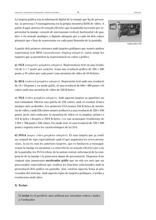 Instal·lació i manteniment d’equipaments i sistemes informàtics 16 Maquinari 
La targeta gràfica rep la informació digital de la imatge que ha de presen-tar, 
la processa i l’emmagatzema en la pròpia memòria RAM de vídeo. A 
partir d’aquí, genera els senyals elèctrics que la pantalla necessita per re-presentar 
la imatge –senyals de sincronisme vertical, horitzontal i de qua-dre– 
i els senyals analògics o digitals adequats per a cada un dels colors 
primaris que s’han de representar en cada punt lluminós de la pantalla. 
A partir dels primers sistemes amb targetes gràfiques que només podien 
representar text MDA (monochrome display adapter), varen sorgir les 
targetes que ja permetien la representació en colors i gràfics: 
a) CGA (computer graphics adapter). Representava text en una resolu-ció 
de 5 × 7 punts per caràcter, tenia una resolució gràfica de 320 × 200 
punts a 16 colors per cada punt i una memòria de vídeo de 64 K bytes. 
b) EGA (enhaced graphics adapter). Representa text amb una resolució 
de 14 × 18 punts i, en mode gràfic, té una resolució de 640 × 480 punts i 16 
colors amb una memòria de vídeo de 256 K bytes. 
c) VGA (video graphics adapter). Amb aquesta targeta va aparèixer un 
nou estàndard. Ofereix una paleta de 256 colors, amb el resultat d’unes 
imatges més acolorides. Les primeres VGA tenien 256 K bytes de memò-ria 
de vídeo, i amb 256 colors només arribaven a una resolució de 320 × 240 
punts; però, més endavant, la memòria de vídeo es va ampliar, primer a 
512 K bytes i desprès a 1024 K bytes, i es van aconseguir resolucions de 
1.024 × 768 punts i 256 colors. En mode text, té una resolució de 720 × 400 
punts i suporta totes les característiques de la CGA. 
d) SVGA (super video graphics adapter). És una targeta que ja conté 
un conjunt de xips especialitzats amb el que augmenta les seves presta-cions. 
Ja no és com les anteriors targetes, que es limitaven a emmagat-zemar 
la imatge en memòria i a convertir-la en senyals elèctrics per a ús 
de la pantalla; les SVGA reben, de la unitat central, informació de la com-posició 
de la imatge i la processen abans de presentar-la. Disposen d’un 
conjunt xips anomenats accelerador gràfic que no són res més que un 
processador especialitzat que realitza les funcions relacionades amb la 
presentació dels gràfics en pantalla. Així, estalvia aquesta feina al pro-cessador 
del sistema. Amb aquests tipus de targetes gràfiques, s’arriba a 
resolucions molt altes. 
3) Teclats 
El teclat és el perifèric més utilitzat per introduir ordres i dades 
a l’ordinador. 
Targeta gràfica VGA 
 
