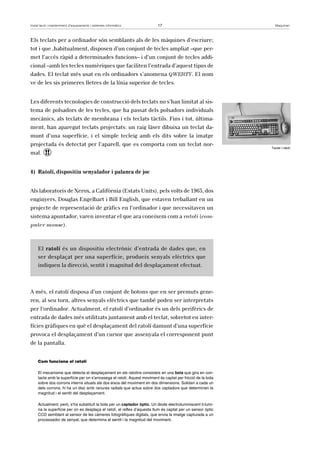 Instal·lació i manteniment d’equipaments i sistemes informàtics 17 Maquinari 
Els teclats per a ordinador són semblants als de les màquines d’escriure; 
tot i que ,habitualment, disposen d’un conjunt de tecles ampliat –que per-met 
l’accés ràpid a determinades funcions– i d’un conjunt de tecles addi-cional 
–amb les tecles numèriques que faciliten l’entrada d’aquest tipus de 
dades. El teclat més usat en els ordinadors s’anomena QWERTY. El nom 
ve de les sis primeres lletres de la línia superior de tecles. 
Les diferents tecnologies de construcció dels teclats no s’han limitat al sis-tema 
de polsadors de les tecles, que ha passat dels polsadors individuals 
mecànics, als teclats de membrana i els teclats tàctils. Fins i tot, última-ment, 
han aparegut teclats projectats: un raig làser dibuixa un teclat da-munt 
d’una superfície, i el simple tecleig amb els dits sobre la imatge 
projectada és detectat per l’aparell, que es comporta com un teclat nor-mal. 
! 
4) Ratolí, dispositiu senyalador i palanca de joc 
Als laboratoris de Xerox, a Califòrnia (Estats Units), pels volts de 1963, dos 
enginyers, Douglas Engelbart i Bill English, que estaven treballant en un 
projecte de representació de gràfics en l’ordinador i que necessitaven un 
sistema apuntador, varen inventar el que ara coneixem com a ratolí (com-puter 
mouse). 
El ratolí és un dispositiu electrònic d’entrada de dades que, en 
ser desplaçat per una superfície, produeix senyals elèctrics que 
indiquen la direcció, sentit i magnitud del desplaçament efectuat. 
A més, el ratolí disposa d’un conjunt de botons que en ser premuts gene-ren, 
al seu torn, altres senyals elèctrics que també poden ser interpretats 
per l’ordinador. Actualment, el ratolí d’ordinador és un dels perifèrics de 
entrada de dades més utilitzats juntament amb el teclat, sobretot en inter-fícies 
gràfiques en què el desplaçament del ratolí damunt d’una superfície 
provoca el desplaçament d’un cursor que assenyala el corresponent punt 
de la pantalla. 
Com funciona el ratolí 
El mecanisme que detecta el desplaçament en els ratolins consisteix en una bola que gira en con-tacte 
amb la superfície per on s’arrossega el ratolí. Aquest moviment és captat per fricció de la bola 
sobre dos corrons interns situats als dos eixos del moviment en dos dimensions. Solidari a cada un 
dels corrons, hi ha un disc amb ranures radials que actua sobre dos captadors que determinen la 
magnitud i el sentit del desplaçament. 
Actualment, però, s’ha substituït la bola per un captador òptic. Un diode electroluminiscent il·lumi-na 
la superfície per on es desplaça el ratolí, el reflex d’aquesta llum és captat per un sensor òptic 
CCD semblant al sensor de les càmeres fotogràfiques digitals, que envia la imatge capturada a un 
processador de senyal, que determina el sentit i la magnitud del moviment. 
Teclat i ratolí 
 