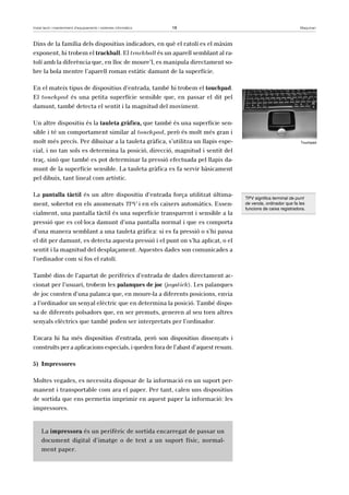 Instal·lació i manteniment d’equipaments i sistemes informàtics 18 Maquinari 
Dins de la família dels dispositius indicadors, en què el ratolí es el màxim 
exponent, hi trobem el trackball. El trackball és un aparell semblant al ra-tolí 
amb la diferència que, en lloc de moure’l, es manipula directament so-bre 
la bola mentre l’aparell roman estàtic damunt de la superfície. 
En el mateix tipus de dispositius d’entrada, també hi trobem el touchpad. 
El touchpad és una petita superfície sensible que, en passar el dit pel 
damunt, també detecta el sentit i la magnitud del moviment. 
Un altre dispositiu és la tauleta gràfica, que també és una superfície sen-sible 
i té un comportament similar al touchpad, però és molt més gran i 
molt més precís. Per dibuixar a la tauleta gràfica, s’utilitza un llapis espe-cial, 
i no tan sols es determina la posició, direcció, magnitud i sentit del 
traç, sinó que també es pot determinar la pressió efectuada pel llapis da-munt 
de la superfície sensible. La tauleta gràfica es fa servir bàsicament 
pel dibuix, tant lineal com artístic. 
La pantalla tàctil és un altre dispositiu d’entrada força utilitzat última-ment, 
sobretot en els anomenats TPV i en els caixers automàtics. Essen-cialment, 
una pantalla tàctil és una superfície transparent i sensible a la 
pressió que es col·loca damunt d’una pantalla normal i que es comporta 
d’una manera semblant a una tauleta gràfica: si es fa pressió o s’hi passa 
el dit per damunt, es detecta aquesta pressió i el punt on s’ha aplicat, o el 
sentit i la magnitud del desplaçament. Aquestes dades son comunicades a 
l’ordinador com si fos el ratolí. 
També dins de l’apartat de perifèrics d’entrada de dades directament ac-cionat 
per l’usuari, trobem les palanques de joc (joystick). Les palanques 
de joc consten d’una palanca que, en moure-la a diferents posicions, envia 
a l’ordinador un senyal elèctric que en determina la posició. També dispo-sa 
de diferents polsadors que, en ser premuts, generen al seu torn altres 
senyals elèctrics que també poden ser interpretats per l’ordinador. 
Encara hi ha més dispositius d’entrada, però son dispositius dissenyats i 
construïts per a aplicacions especials, i queden fora de l’abast d’aquest resum. 
5) Impressores 
Moltes vegades, es necessita disposar de la informació en un suport per-manent 
i transportable com ara el paper. Per tant, calen uns dispositius 
de sortida que ens permetin imprimir en aquest paper la informació: les 
impressores. 
La impressora és un perifèric de sortida encarregat de passar un 
document digital d’imatge o de text a un suport físic, normal-ment 
paper. 
Touchpad 
TPV significa terminal de punt 
de venda, ordinador que fa les 
funcions de caixa registradora. 
 