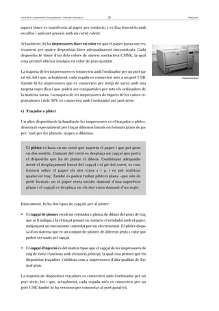 Instal·lació i manteniment d’equipaments i sistemes informàtics 22 Maquinari 
aquest tòner es transfereix al paper per contacte, i es fixa fonent-lo amb 
escalfor i aplicant pressió amb un corró calent. 
Actualment, hi ha impressores làser en color en què el paper passa succes-sivament 
per quatre dispositius làser adequadament sincronitzats. Cada 
dispositiu té tòner d’un dels colors de síntesi sostractiva CMYK, la qual 
cosa permet obtenir imatges en color de gran qualitat. 
La majoria de les impressores es connecten amb l’ordinador per un port pa-ral 
·lel, tot i que, actualment, cada vegada es connecten més a un port USB. 
També hi ha impressores que es connecten per mitjà de xarxa amb una 
targeta específica i que poden ser compartides per tots els ordinadors de 
la mateixa xarxa. La majoria de les impressores de tiquets de les caixes re-gistradores 
i dels TPV es connecten amb l’ordinador pel port sèrie. 
e) Traçador o plòter 
Un altre dispositiu de la família de les impressores es el traçador o plòter, 
dissenyat especialment per traçar dibuixos lineals en formats grans de pa-per, 
tant per fer plànols, mapes o dibuixos. 
El plòter es basa en un corró que suporta el paper i que pot girar 
en dos sentits. Damunt del corró es desplaça un capçal que porta 
el dispositiu que ha de pintar el dibuix. Combinant adequada-ment 
el desplaçament lineal del capçal i el gir del corró, es con-formen 
sobre el paper els dos eixos x i y, i es pot realitzar 
qualsevol traç. També es poden trobar plòters plans –que són de 
petit format– on el paper resta estàtic damunt d’una superfície 
plana i el capçal es desplaça en els dos eixos damunt d’un regle. 
Bàsicament, hi ha dos tipus de capçals per al plòter: 
• El capçal de plomes recull un retolador o ploma de dibuix del gruix de traç 
que se li indiqui, i fa el traçat posant en contacte el retolador amb el paper, 
mitjançant un mecanisme controlat per un electroimant. El plòter dispo-sa 
d’un sistema que té un conjunt de plomes de diferent gruix i color que 
poden ser usats pel capçal. 
• El capçal d’injecció és del mateix tipus que el capçal de les impressores de 
raig de tinta i funciona amb el mateix principi, la qual cosa permet que els 
dispositius traçadors s’utilitzin com a impressores d’alta qualitat de for-mat 
gran. 
La majoria de dispositius traçadors es connecten amb l’ordinador per un 
port sèrie, tot i que, actualment, cada vegada més es connecten per un 
port USB, també hi ha versions per connectar al port paral·lel. 
Impressora làser 
 
