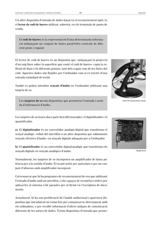 Instal·lació i manteniment d’equipaments i sistemes informàtics 24 Maquinari 
Un altre dispositiu d’entrada de dades basat en el reconeixement òptic és 
el lector de codi de barres utilitzat, sobretot, en els terminals de punts de 
venda. 
El codi de barres és la representació d’una determinada informa-ció 
mitjançant un conjunt de línies paral·leles verticals de dife-rent 
gruix i espaiat. 
El lector de codi de barres és un dispositiu que –mitjançant la projecció 
d’un raig làser sobre la superfície que conté el codi de barres– capta la re-flexió 
de llum i els diferents gruixos, tant dels espais com de les línies del 
codi. Aquestes dades són llegides per l’ordinador com si es tractés d’una 
entrada estàndard de teclat. 
També es poden introduir senyals d’àudio en l’ordinador utilitzant una 
targeta de so. 
Les targetes de so són dispositius que permeten l’entrada i sorti-da 
d’informació d’àudio. 
Les targetes de so tenen dues parts ben diferenciades: el digitalitzador i el 
quantificador. 
a) El digitalitzador és un convertidor analògic/digital que transforma el 
senyal analògic –rebut del micròfon o un altre dispositiu que subministri 
senyals elèctrics d’àudio– en senyals digitals adequats per a l’ordinador. 
b) El quantificador és un convertidor digital/analògic que transforma els 
senyals digitals en senyals analògics d’àudio. 
Normalment, les targetes de so incorporen un amplificador de baixa po-tència 
per a la sortida d’àudio. El so pot sortir per auriculars o per un con-junt 
d’altaveus amb amplificador incorporat. 
Cal remarcar que hi ha programes de reconeixement de veu que utilitzant 
l’entrada d’àudio amb un micròfon, i són capaços de reconèixer ordres per 
aplicar-les al sistema o bé paraules per al dictat en l’escriptura de docu-ments. 
Actualment, hi ha una proliferació de l’àmbit audiovisual i apareixen dis-positius 
que inicialment no estan fets per comunicar-se directament amb 
els ordinadors, o per recollir informació d’altres mitjans de comunicació 
diferents de les xarxes de dades. Tenim dispositius d’entrada que perme- 
Lector de codi de barres manual 
Targeta de so 
 