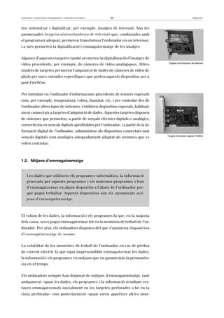 Instal·lació i manteniment d’equipaments i sistemes informàtics 25 Maquinari 
ten sintonitzar i digitalitzar, per exemple, imatges de televisió. Són les 
anomenades targetes sintonitzadores de televisió que, combinades amb 
el programari adequat, permeten transformar l’ordinador en un televisor, 
i a més permeten la digitalització i emmagatzematge de les imatges. 
Algunes d’aquestes targetes també permeten la digitalització d’imatges de 
vídeo procedents, per exemple, de càmeres de vídeo analògiques. Altres 
models de targetes permeten l’adquisició de dades de càmeres de vídeo di-gitals 
per unes entrades especifiques que porten aquests dispositius per a 
port FireWire. 
Per introduir en l’ordinador d’informacions procedents de sensors especials 
com, per exemple, temperatura, esforç, humitat, etc, i per controlar des de 
l’ordinador altres tipus de sistemes, s’utilitzen dispositius especials, habitual-ment 
connectats a targetes d’adquisició de dades. Aquestes targetes disposen 
de sistemes que permeten, a partir de senyals elèctrics digitals o analògics, 
convertir-los en senyals digitals aprofitables per l’ordinador, i a partir de la in-formació 
digital de l’ordinador, subministrar als dispositius connectats tant 
senyals digitals com analògics adequadament adaptat als sistemes que es 
volen controlar. 
1.2. Mitjans d’emmagatzematge 
Les dades que utilitzen els programes informàtics, la informació 
generada per aquests programes i els mateixos programes s’han 
d’emmagatzemar en algun dispositiu a l’abast de l’ordinador per-què 
pugui treballar. Aquests dispositius són els anomenats mit-jans 
d’emmagatzematge. 
El volum de les dades, la informació i els programes fa que, en la majoria 
dels casos, no es pugui emmagatzemar tot en la memòria de treball de l’or-dinador. 
Per això, els ordinadors disposen del que s’anomena dispositius 
d’emmagatzematge de massa. 
La volatilitat de les memòries de treball de l’ordinador en cas de pèrdua 
de corrent elèctric fa que sigui imprescindible emmagatzemar les dades, 
la informació i els programes en mitjans que en garanteixin la permanèn-cia 
en el temps. 
Els ordinadors sempre han disposat de mitjans d’emmagatzematge, tant 
antigament –quan les dades, els programes i la informació resultant res-taven 
emmagatzemats inicialment en les targetes perforades o bé en la 
cinta perforada– com posteriorment –quan varen aparèixer altres siste- 
Targeta sintonitzadora de televisió 
Targeta d’entrades digitals FireWire 
 