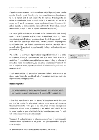 Instal·lació i manteniment d’equipaments i sistemes informàtics 27 Maquinari 
Els primers sistemes que varen usar cintes magnètiques ho feien en dis-positius 
de rodet obert. Un rodet té la cinta magnètica enrotllada, i aques-ta 
es fa passar amb la cara recoberta de material ferromagnètic en 
contacte amb els capçals de lectura i gravació, arrossegada per un meca-nisme 
que fa que la cinta avanci a una velocitat uniforme. Després de lle-gida 
o gravada, la cinta s’enrotlla en un altre rodet de recollida accionat 
per un motor, d’aquí el nom de bobina a bobina (reel-to-reel). 
Les cintes que s’utilitzen en l’actualitat estan tancades dins d’un estoig, 
casset o cartutx, semblant al de les cintes de càmera de vídeo. Els cartut-xos 
més coneguts de cintes han evolucionat des de les cintes streamer 
–que arribaven a emmagatzemar fins a 500 Mb, amb una llargada prope-ra 
als 500 m– fins a les actuals, conegudes com a cintes DAT –que, tot i el 
preu elevat del dispositiu de lectura/gravació, és el més utilitzat en sistemes 
professionals. ! 
Per accedir a la informació dipositada en un punt determinat de la cinta, 
cal rebobinar o avançar ràpidament en un o altre sentit fins a arribar a la 
posició on és gravada la informació. Com que, per accedir a la informació 
dipositada en un lloc de la cinta, cal passar en seqüència per damunt del 
que hi ha gravat abans, aquests dispositius s’anomenen dispositius d’ac-cés 
seqüencial. 
En no poder accedir a la informació amb prou rapidesa, l’ús actual de les 
cintes magnètiques ha quedat relegat a l’emmagatzematge de còpies de 
seguretat de dades i programes. 
Discos magnètics 
Els discos magnètics estan formats per una peça circular de su-port 
recoberta, per les dues cares, de material ferromagnètic. 
El disc gira solidàriament a un eix central perpendicular a les cares amb 
una velocitat regular. La informació es grava en circumferències concèn-triques 
anomenades pistes que, al seu torn, estan dividides en segments 
anomenats sectors, de tal manera que es pot accedir directament a la in-formació 
coneixent la cara, la pista i el sector en què està gravada. Per això 
són els discos dispositius d’accés directe. 
Un capçal de lectura/gravació se situa en un suport que el posiciona radi-alment 
damunt de cada una de les pistes, i així permet la lectura o la gra-vació 
de dades. 
Hi ha dos tipus de discos: els discos flexibles i els discos durs. 
Cartutx de streamer 
Cartutx de cinta DAT 
DAT (digital audio tape): cinta 
d’àudio digital 
 