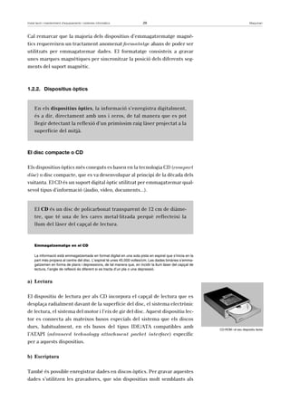 Instal·lació i manteniment d’equipaments i sistemes informàtics 29 Maquinari 
Cal remarcar que la majoria dels dispositius d’emmagatzematge magnè-tics 
requereixen un tractament anomenat formatatge abans de poder ser 
utilitzats per emmagatzemar dades. El formatatge consisteix a gravar 
unes marques magnètiques per sincronitzar la posició dels diferents seg-ments 
del suport magnètic. 
1.2.2. Dispositius òptics 
En els dispositius òptics, la informació s’enregistra digitalment, 
és a dir, directament amb uns i zeros, de tal manera que es pot 
llegir detectant la reflexió d’un primíssim raig làser projectat a la 
superfície del mitjà. 
El disc compacte o CD 
Els dispositius òptics més coneguts es basen en la tecnologia CD (compact 
disc) o disc compacte, que es va desenvolupar al principi de la dècada dels 
vuitanta. El CD és un suport digital òptic utilitzat per emmagatzemar qual-sevol 
tipus d’informació (àudio, vídeo, documents...). 
El CD és un disc de policarbonat transparent de 12 cm de diàme-tre, 
que té una de les cares metal·litzada perquè reflecteixi la 
llum del làser del capçal de lectura. 
Emmagatzematge en el CD 
La informació està emmagatzemada en format digital en una sola pista en espiral que s’inicia en la 
part més propera al centre del disc. L’espiral té unes 45.000 voltes/cm. Les dades binàries s’emma-gatzemen 
en forma de plans i depressions, de tal manera que, en incidir la llum làser del capçal de 
lectura, l’angle de reflexió és diferent si es tracta d’un pla o una depressió. 
a) Lectura 
El dispositiu de lectura per als CD incorpora el capçal de lectura que es 
desplaça radialment davant de la superfície del disc, el sistema electrònic 
de lectura, el sistema del motor i l’eix de gir del disc. Aquest dispositiu lec-tor 
es connecta als mateixos busos especials del sistema que els discos 
durs, habitualment, en els busos del tipus IDE/ATA compatibles amb 
l’ATAPI (advanced technology attachment packet interface) específic 
per a aquests dispositius. 
b) Escriptura 
També és possible enregistrar dades en discos òptics. Per gravar aquestes 
dades s’utilitzen les gravadores, que són dispositius molt semblants als 
CD-ROM i el seu dispositiu lector 
 