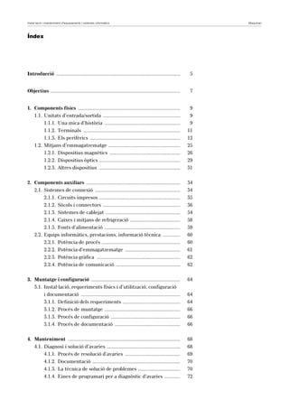 Instal·lació i manteniment d’equipaments i sistemes informàtics Maquinari 
Índex 
Introducció ............................................................................................... 5 
Objectius ................................................................................................... 7 
1. Components físics .............................................................................. 9 
1.1. Unitats d’entrada/sortida ........................................................... 9 
1.1.1. Una mica d’història .......................................................... 9 
1.1.2. Terminals .......................................................................... 11 
1.1.3. Els perifèrics ..................................................................... 12 
1.2. Mitjans d’emmagatzematge ....................................................... 25 
1.2.1. Dispositius magnètics ...................................................... 26 
1.2.2. Dispositius òptics .............................................................. 29 
1.2.3. Altres dispositius .............................................................. 31 
2. Components auxiliars ........................................................................ 34 
2.1. Sistemes de connexió ................................................................. 34 
2.1.1. Circuits impresos .............................................................. 35 
2.1.2. Sòcols i connectors ........................................................... 36 
2.1.3. Sistemes de cablejat ......................................................... 54 
2.1.4. Caixes i mitjans de refrigeració ...................................... 58 
2.1.5. Fonts d’alimentació .......................................................... 59 
2.2. Equips informàtics, prestacions, informació tècnica ............. 60 
2.2.1. Potència de procés ............................................................ 60 
2.2.2. Potència d’emmagatzematge .......................................... 61 
2.2.3. Potència gràfica ................................................................ 62 
2.2.4. Potència de comunicació ................................................. 62 
3. Muntatge i configuració .................................................................... 64 
3.1. Instal·lació, requeriments físics i d’utilització, configuració 
i documentació ............................................................................ 64 
3.1.1. Definició dels requeriments ............................................ 64 
3.1.2. Procés de muntatge .......................................................... 66 
3.1.3. Procés de configuració ..................................................... 66 
3.1.4. Procés de documentació .................................................. 66 
4. Manteniment ...................................................................................... 68 
4.1. Diagnosi i solució d’avaries ........................................................ 68 
4.1.1. Procés de resolució d’avaries .......................................... 69 
4.1.2. Documentació ................................................................... 70 
4.1.3. La tècnica de solució de problemes ................................ 70 
4.1.4. Eines de programari per a diagnòstic d’avaries ............ 72 
 