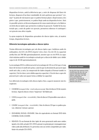 Instal·lació i manteniment d’equipaments i sistemes informàtics 30 Maquinari 
dispositius lectors, amb la diferència que, a més de disposar del làser de 
lectura, disposen d’un làser modulable de més potència que permet “cre-mar” 
la pista de tal manera que es poden formar plans i depressions a les 
pistes i que, posteriorment, es poden llegir amb un dispositiu lector. Això 
és possible gràcies al desenvolupament de nous materials per a la fabrica-ció 
dels discos òptics que permeten realitzar la gravació. També hi ha ma-terials 
que, a més de poder ser gravats, permeten esborrar el contingut i 
ser gravats una altra vegada. 
La gran majoria de dispositius gravadors de discos òptics són, al mateix 
temps, dispositius lectors. 
Diferents tecnologies aplicades a discos òptics 
Tenim diferents tecnologies per als discos òptics que s’utilitzen amb els 
ordinadors, els CD i els DVD (digital video disc). En els CD, la capacitat 
arriba fins als 700 Mb aproximadament; mentre que en els DVD, la capa-citat 
màxima amb les tecnologies actuals per a discos de doble cara i doble 
capa és de 16 GB aproximadament. 
La tecnologia DVD es diferencia de la tecnologia de CD en el fet que el raig 
làser de lectura és molt més prim, i això fa que la densitat de gravació sigui 
molt més alta; a més, la compressió de dades deguda al format també és 
superior, l’ús les dues cares dobla aquesta capacitat, i l’ús de dues capes de 
gravació per cada cara quasi torna a doblar la capacitat. 
Les diferents tecnologies dels discos òptics fins a aquest moment són les 
següents: 
• CD-ROM (compact disc - read only memory). Són els discos CD de només 
lectura. Aquests discos vénen “impresos” del fabricant. 
• CD-R (compact disc - recordable). Són els discos CD gravables una sola ve-gada. 
• CD-RW (compact disc - rewritable). Són els discos CD que es poden gra-var, 
esborrar i tornar a gravar. 
• DVD-ROM, DVD-R i DVD-RW. Són els equivalents en format DVD dels 
CD-ROM, CD-R i CD-RW. 
• HD-DVD. És un format de disc òptic de nova generació amb unes mides 
iguals a les dels actuals CD i DVD, pensat en principi per emmagatzemar 
vídeo amb alta definició. Es presenta com un seriós competidor per subs-tituir 
els actuals CD i DVD. 
Els pròxims formats 
Els HD-DVD (high definition DVD) 
i els BD (blue-ray disc) són una 
evolució d’aquesta tecnologia. 
Utilitzant rajos làser molt més 
prims, aconsegueixen 
incrementar la densitat de 
gravació i, en conseqüència, la 
capacitat dels discos. 
 