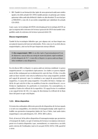 Instal·lació i manteniment d’equipaments i sistemes informàtics 31 Maquinari 
• BD. També és un format de disc òptic de nova generació amb unes mides 
iguals a les dels actuals CD i DVD, també pensat, en principi, per emma-gatzemar 
vídeo amb alta definició i dades en alta densitat. És un rival per 
a l’HD-DVD i, com ell, és un seriós competidor per substituir els actuals 
CD i DVD. 
A poc a poc, la tecnologia del DVD està desplaçant la tecnologia del CD, ja 
que la majoria dels sistemes de lectura i gravació de DVD són també com-patibles 
amb els sistemes de lectura i gravació dels CD. 
Discos magnetoòptics 
També hi ha tecnologies híbrides que, per alguna raó, no han tingut una 
acceptació massiva del mercat informàtic. Però, com en el cas dels discos 
magnetoòptics, això no ha fet que tinguessin menys difusió. 
El disc magnetoòptic (MO) és un disc òptic d’aproximadament 9 cm 
de diàmetre, tancat dins un estoig de material plàstic rígid semblant 
al dels disquets de 3½”, i com ells es llegeix i es grava amb un dispo-sitiu 
semblant a una disquetera. 
En els discos MO, es llegeix i es grava amb un sistema combinat: es grava 
magnèticament i es reprodueix òpticament. Les dades es graven digital-ment 
al disc mitjançant un recobriment de canvi de fase. El disc s’escalfa 
amb un làser mentre està sota la influència d’un camp magnètic produït 
pel capçal de gravació –que és semblant a un capçal de gravació/lectura 
magnètica. A causa del camp magnètic i l’escalfor del làser, l’aliatge me-tàl 
·lic de què està fet el disc en modifica l’estat de cristal·lització i, en re-fredar- 
se ràpidament, les partícules es reorienten. En conseqüència, es 
modifica l’índex de reflexió de la superfície. El capçal lector és semblant 
a un capçal lector de CD, i és capaç de discriminar la reflexió de la llum 
làser del punt en què està llegint. 
1.2.3. Altres dispositius 
Si tenim dos ordinadors diferents proveïts de dispositius de lectura iguals 
o si més no compatibles, els sistemes d’emmagatzematge amb suport ex-traïble 
ens permeten transportar dades de l’un a l’altre, tant amb cintes 
magnètiques com amb disquets, CD , DVD, MO o altres. 
Però, al mercat, hi ha altres dispositius d’emmagatzematge que permeten 
el transport de dades, en què el sistema de lectura i escriptura està incor-porat 
en el mateix dispositiu i que, normalment, es connecten a un dels 
ports externs de l’ordinador, tant si és un port SCSI, SATA, USB, paral·lel 
o sèrie. 
Disc magnetoòptic (MO) 
 