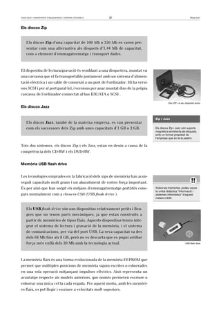 Instal·lació i manteniment d’equipaments i sistemes informàtics 32 Maquinari 
Els discos Zip 
Els discos Zip d’una capacitat de 100 Mb o 250 Mb es varen pre-sentar 
com una alternativa als disquets d’1,44 Mb de capacitat, 
com a element d’emmagatzematge i transport dades. 
El dispositiu de lectura/gravació és semblant a una disquetera, muntat en 
una carcassa que el fa transportable juntament amb un sistema d’alimen-tació 
elèctrica i un cable de connexió a un port de l’ordinador. Hi ha versi-ons 
SCSI i per al port paral·lel, i versions per anar muntat dins de la pròpia 
carcassa de l’ordinador connectat al bus IDE/ATA o SCSI . 
Els discos Jazz 
Els discos Jazz, també de la mateixa empresa, es van presentar 
com els successors dels Zip amb unes capacitats d’1 GB o 2 GB. 
Tots dos sistemes, els discos Zip i els Jazz, estan en desús a causa de la 
competència dels CD-RW i els DVD-RW. 
Memòria USB flash drive 
Les tecnologies emprades en la fabricació dels xips de memòria han acon-seguit 
capacitats molt grans i un abaratiment de costos força important. 
És per això que han sorgit els mitjans d’emmagatzematge portàtils cone-guts 
normalment com a clauers USB (USB flash drive ). 
Els USB flash drive són uns dispositius relativament petits i lleu-gers 
que no tenen parts mecàniques, ja que estan construïts a 
partir de memòries de tipus flaix. Aquests dispositius tenen inte-grat 
el sistema de lectura i gravació de la memòria, i el sistema 
de comunicacions, per via del port USB. La seva capacitat va des 
dels 64 Mb fins als 8 GB, però no es descarta que es pugui arribar 
força més enllà dels 20 Mb amb la tecnologia actual. 
La memòria flaix és una forma evolucionada de la memòria EEPROM que 
permet que múltiples posicions de memòria siguin escrites o esborrades 
en una sola operació mitjançant impulsos elèctrics. Això representa un 
avantatge respecte als models anteriors, que només permeten escriure o 
esborrar una única cel·la cada vegada. Per aquest motiu, amb les memòri-es 
flaix, es pot llegir i escriure a velocitats molt superiors. 
Disc ZIP i el seu dispositiu lector 
Zip i Jazz 
Els discos Zip i Jazz són suports 
magnètics semblants als disquets, 
amb un format propietat de 
l’empresa que en té la patent. 
!! 
Sobre les memòries, podeu veure 
la unitat didàctica “Informació i 
sistemes informàtics” d’aquest 
mateix crèdit. 
USB flash drive 
 