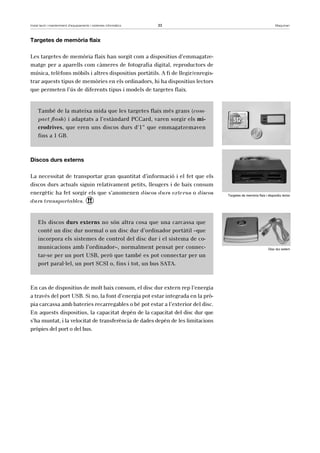 Instal·lació i manteniment d’equipaments i sistemes informàtics 33 Maquinari 
Targetes de memòria flaix 
Les targetes de memòria flaix han sorgit com a dispositius d’emmagatze-matge 
per a aparells com càmeres de fotografia digital, reproductors de 
música, telèfons mòbils i altres dispositius portàtils. A fi de llegir/enregis-trar 
aquests tipus de memòries en els ordinadors, hi ha dispositius lectors 
que permeten l’ús de diferents tipus i models de targetes flaix. 
També de la mateixa mida que les targetes flaix més grans (com-pact 
flash) i adaptats a l’estàndard PCCard, varen sorgir els mi-crodrives, 
que eren uns discos durs d’1” que emmagatzemaven 
fins a 1 GB. 
Discos durs externs 
La necessitat de transportar gran quantitat d’informació i el fet que els 
discos durs actuals siguin relativament petits, lleugers i de baix consum 
energètic ha fet sorgir els que s’anomenen discos durs externs o discos 
durs transportables. ! 
Els discos durs externs no són altra cosa que una carcassa que 
conté un disc dur normal o un disc dur d’ordinador portàtil –que 
incorpora els sistemes de control del disc dur i el sistema de co-municacions 
amb l’ordinador–, normalment pensat per connec-tar- 
se per un port USB, però que també es pot connectar per un 
port paral·lel, un port SCSI o, fins i tot, un bus SATA. 
En cas de dispositius de molt baix consum, el disc dur extern rep l’energia 
a través del port USB. Si no, la font d’energia pot estar integrada en la prò-pia 
carcassa amb bateries recarregables o bé pot estar a l’exterior del disc. 
En aquests dispositius, la capacitat depèn de la capacitat del disc dur que 
s’ha muntat, i la velocitat de transferència de dades depèn de les limitacions 
pròpies del port o del bus. 
Targetes de memòria flaix i dispositiu lector 
Disc dur extern 
 
