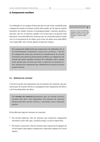 Instal·lació i manteniment d’equipaments i sistemes informàtics 34 Maquinari 
2. Components auxiliars 
Un ordinador és un conjunt d’elements que no sols estan constituïts pels 
components situats a la unitat central, processador, joc de xips de control, 
memòries de treball, sistemes d’emmagatzematge i sistemes perifèrics, 
sinó que –per ser un sistema complet i fer la tasca per a la qual ha estat 
dissenyat– necessita diferents elements que no estan directament impli-cats 
en el tractament de les dades, però sense els quals seria molt difícil, 
si no impossible, dur a terme algunes d’aquestes tasques. 
Els components addicionals que requereixen els ordinadors per al 
seu funcionament s’anomenen components auxiliars, i van des 
de components actius que permeten la transformació de senyals 
electrònics procedents de determinats perifèrics per adaptar-los als 
senyals que poden aprofitar els busos de l’ordinador, fins a compo-nents 
passius que serveixen per fixar i connectar els elements ac-tius, 
passant pels components que subministren energia al sistema 
perquè funcioni. 
2.1. Sistemes de connexió 
Unes de les parts més importants són els sistemes de connexió, que per-meten 
que els senyals elèctrics es propaguin d’uns components als altres, 
o bé d’uns dispositius als altres. 
Els sistemes de connexió garanteixen que els senyals elèctrics 
circulin entre dos o més dispositius. Els sistemes de connexió 
formen part dels circuits elèctrics i electrònics com a elements 
passius. 
Hi ha diferents tipus de sistemes de connexió: 
• Els circuits impresos. Són els sistemes que connecten components 
electrònics entre ells i que, al mateix temps, en són el suport físic. 
• Els sòcols i connectors. Són els sistemes que connecten les plaques de 
circuit imprès amb alguns components o amb altres plaques de circuit 
imprès. 
!! 
Sobre les unitats funcionals dels 
ordinadors, podeu veure la unitat 
didàctica “Informació i sistemes 
informàtics” d’aquest mateix 
crèdit. 
 