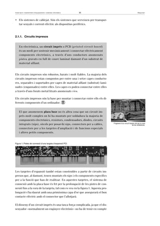 Instal·lació i manteniment d’equipaments i sistemes informàtics 35 Maquinari 
• Els sistemes de cablejat. Són els sistemes que serveixen per transpor-tar 
senyals i corrent elèctric als dispositius perifèrics. 
2.1.1. Circuits impresos 
En electrònica, un circuit imprès o PCB (printed circuit board) 
és un medi per sostenir mecànicament i connectar elèctricament 
components electrònics, a través d’uns conductors anomenats 
pistes, gravats en full de coure laminat damunt d’un substrat de 
material aïllant. 
Els circuits impresos són robustos, barats i molt fiables. La majoria dels 
circuits impresos estan compostos per entre una i setze capes conducto-res, 
separades i suportades per capes de material aïllant (substrat) lami-nades 
(enganxades) entre elles. Les capes es poden connectar entre elles 
a través d’uns forats metal·litzats anomenats vies. 
Els circuits impresos són la base per muntar i connectar entre ells els di-ferents 
components d’un ordinador. ! 
El que anomenem placa base no és altra cosa que un circuit im-près 
molt complex on hi ha muntats per soldadura la majoria de 
components electrònics, resistors, condensadors, díodes, circuits 
integrats (xips), sòcols per posar-hi xips, connectors per a cables, 
connectors per a les targetes d’ampliació i de funcions especials 
i altres petits components. 
Figura 1. Pistes de connexió d’una targeta d’expansió PCI 
Les targetes d’expansió també estan construïdes a partir de circuits im-presos 
que, al damunt, tenen muntats els xips i els components específics 
per a la funció que han de realitzar. En aquestes targetes, el sistema de 
connexió amb la placa base és fet per la prolongació de les pistes de con-nexió 
fins a la vora de la targeta, tal com es veu en la figura 1. Aquesta pro-longació 
s’ha daurat amb una primíssima capa d’or que assegurarà el bon 
contacte elèctric amb el connector que l’allotjarà. 
El disseny d’un circuit imprès és una tasca força complicada, ja que el dis-senyador 
–normalment un enginyer electrònic– no ha de tenir en compte 
Fragment d’un circuit imprès vist per la cara 
de les soldadures. 
 