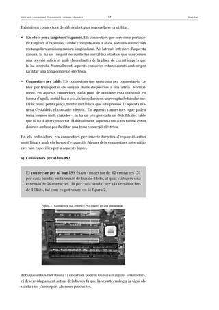 Instal·lació i manteniment d’equipaments i sistemes informàtics 37 Maquinari 
Existeixen connectors de diferents tipus segons la seva utilitat. 
• Els slots per a targetes d’expansió. Els connectors que serveixen per inse-rir 
targetes d’expansió, també coneguts com a slots, són uns connectors 
rectangulars amb una ranura longitudinal. Als laterals interiors d’aquesta 
ranura, hi ha un conjunt de contactes metàl·lics elàstics que exerceixen 
una pressió suficient amb els contactes de la placa de circuit imprès que 
hi ha inserida. Normalment, aquests contactes estan daurats amb or per 
facilitar una bona connexió elèctrica. 
• Connectors per cable. Els connectors que serveixen per connectar-hi ca-bles 
per transportar els senyals d’uns dispositius a uns altres. Normal-ment, 
en aquests connectors, cada punt de contacte està construït en 
forma d’agulla metàl·lica o pin, i s’introdueix en un receptacle tubular me-tàl 
·lic o una petita pinça, també metàl·lica, que li fa pressió. D’aquesta ma-nera 
s’estableix el contacte elèctric. En aquests connectors –que poden 
tenir formes molt variades–, hi ha un pin per cada un dels fils del cable 
que hi ha d’anar connectat. Habitualment, aquests contactes també estan 
daurats amb or per facilitar una bona connexió elèctrica. 
En els ordinadors, els connectors per inserir targetes d’expansió estan 
molt lligats amb els busos d’expansió. Alguns dels connectors més utilit-zats 
són específics per a aquests busos. 
a) Connectors per al bus ISA 
El connector per al bus ISA és un connector de 62 contactes (31 
per cada banda) en la versió de bus de 8 bits, al qual s’afegeix una 
extensió de 36 contactes (18 per cada banda) per a la versió de bus 
de 16 bits, tal com es pot veure en la figura 2. 
Figura 2. Connectors ISA (negre) i PCI (blanc) en una placa base 
Tot i que el bus ISA (taula 1) encara el podem trobar en alguns ordinadors, 
el desenvolupament actual dels busos fa que la seva tecnologia ja sigui ob-soleta 
i no s’incorpori als nous productes. 
 