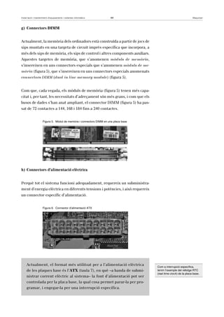 Instal·lació i manteniment d’equipaments i sistemes informàtics 44 Maquinari 
g) Connectors DIMM 
Actualment, la memòria dels ordinadors està construïda a partir de jocs de 
xips muntats en una targeta de circuit imprès específica que incorpora, a 
més dels xips de memòria, els xips de control i altres components auxiliars. 
Aquestes targetes de memòria, que s’anomenen mòduls de memòria, 
s’insereixen en uns connectors especials que s’anomenen mòduls de me-mòria 
(figura 5), que s’insereixen en uns connectors especials anomenats 
connectors DIMM (dual in line memory module) (figura 5). 
Com que, cada vegada, els mòduls de memòria (figura 5) tenen més capa-citat 
i, per tant, les necessitats d’adreçament són més grans, i com que els 
busos de dades s’han anat ampliant, el connector DIMM (figura 5) ha pas-sat 
de 72 contactes a 144, 168 i 184 fins a 240 contactes. 
Figura 5. Mòdul de memòria i connectors DIMM en una placa base 
h) Connectors d’alimentació elèctrica 
Perquè tot el sistema funcioni adequadament, requereix un subministra-ment 
d’energia elèctrica en diferents tensions i potències, i això requereix 
un connector específic d’alimentació. 
Figura 6. Connector d’alimentació ATX 
Actualment, el format més utilitzat per a l’alimentació elèctrica 
de les plaques base és l’ATX (taula 7), en què –a banda de submi-nistrar 
corrent elèctric al sistema– la font d’alimentació pot ser 
controlada per la placa base, la qual cosa permet parar-la per pro-gramar, 
i engegar-la per una interrupció específica. 
Com a interrupció específica, 
tenim l’exemple del rellotge RTC 
(real time clock) de la placa base. 
 
