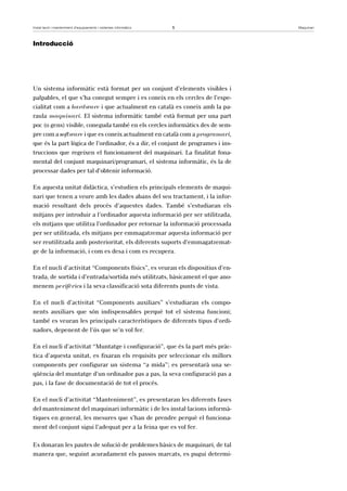 Instal·lació i manteniment d’equipaments i sistemes informàtics 5 Maquinari 
Introducció 
Un sistema informàtic està format per un conjunt d’elements visibles i 
palpables, el que s’ha conegut sempre i es coneix en els cercles de l’espe-cialitat 
com a hardware i que actualment en català es coneix amb la pa-raula 
maquinari. El sistema informàtic també està format per una part 
poc (o gens) visible, coneguda també en els cercles informàtics des de sem-pre 
com a software i que es coneix actualment en català com a programari, 
que és la part lògica de l’ordinador, és a dir, el conjunt de programes i ins-truccions 
que regeixen el funcionament del maquinari. La finalitat fona-mental 
del conjunt maquinari/programari, el sistema informàtic, és la de 
processar dades per tal d’obtenir informació. 
En aquesta unitat didàctica, s’estudien els principals elements de maqui-nari 
que tenen a veure amb les dades abans del seu tractament, i la infor-mació 
resultant dels procés d’aquestes dades. També s’estudiaran els 
mitjans per introduir a l’ordinador aquesta informació per ser utilitzada, 
els mitjans que utilitza l’ordinador per retornar la informació processada 
per ser utilitzada, els mitjans per emmagatzemar aquesta informació per 
ser reutilitzada amb posterioritat, els diferents suports d’emmagatzemat-ge 
de la informació, i com es desa i com es recupera. 
En el nucli d’activitat “Components físics”, es veuran els dispositius d’en-trada, 
de sortida i d’entrada/sortida més utilitzats, bàsicament el que ano-menem 
perifèrics i la seva classificació sota diferents punts de vista. 
En el nucli d’activitat “Components auxiliars” s’estudiaran els compo-nents 
auxiliars que són indispensables perquè tot el sistema funcioni; 
també es veuran les principals característiques de diferents tipus d’ordi-nadors, 
depenent de l’ús que se’n vol fer. 
En el nucli d’activitat “Muntatge i configuració”, que és la part més pràc-tica 
d’aquesta unitat, es fixaran els requisits per seleccionar els millors 
components per configurar un sistema “a mida”; es presentarà una se-qüència 
del muntatge d’un ordinador pas a pas, la seva configuració pas a 
pas, i la fase de documentació de tot el procés. 
En el nucli d’activitat “Manteniment”, es presentaran les diferents fases 
del manteniment del maquinari informàtic i de les instal·lacions informà-tiques 
en general, les mesures que s’han de prendre perquè el funciona-ment 
del conjunt sigui l’adequat per a la feina que es vol fer. 
Es donaran les pautes de solució de problemes bàsics de maquinari, de tal 
manera que, seguint acuradament els passos marcats, es pugui determi- 
 