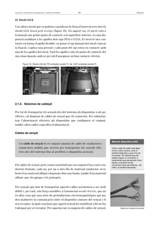 Instal·lació i manteniment d’equipaments i sistemes informàtics 54 Maquinari 
d) Sòcols LGA 
Uns altres sòcols que es podrien considerar de força d’inserció zero són els 
sòcols LGA (land grid array) (figura 16). En aquest cas, el xip té com a 
terminals uns petits punts de contacte a la superfície inferior, en una dis-posició 
semblant a les agulles dels xips PGA o CCGA. El sòcol té uns con-tactes 
en forma d’agulla flexible; en posar el xip damunt del sòcol i tancar 
la fixació, s’aplica una pressió i cada punt del xip entra en contacte amb 
una de les agulles del sòcol. Tant les agulles com els punts de contacte del 
xip estan daurats amb or per tal d’assegurar un bon contacte elèctric. 
Figura 16. Sòcols LGA de 775 contactes (socket T) i de 1.207 contactes (socket F) 
2.1.3. Sistemes de cablejat 
Per tal de transportar els senyals des del sistema als dispositius o als pe-rifèrics, 
cal disposar de cables de senyal que els connectin. Per subminis-trar 
l’alimentació elèctrica als dispositius que configuren el conjunt, 
també calen cables específics d’alimentació. 
Cables de senyal 
Un cable de senyal és el conjunt muntat de cable de conductors i 
connectors mòbils que serveix per transportar els senyals elèc-trics 
des del sistema fins al perifèric o dispositiu associat. 
Els cables de senyal, però, estan constituïts per un conjunt d’un o més con-ductors 
formats, cada un, per un o més fils de material conductor, reco-berts 
d’un material aïllant i disposats dins una funda, també d’un material 
aïllant, que els agrupa i els protegeix. 
Els senyals que han de transportar aquests cables acostumen a ser molt 
dèbils i, per tant, són força sensibles a l’anomenat soroll elèctric, que no 
és altra cosa que una sèrie de pertorbacions electromagnètiques que po-den 
malmetre la comunicació entre el dispositiu emissor del senyal i el 
seu receptor, la qual cosa faria que aquest senyal fos inutilitzat o bé no fos 
l’adequat per al receptor. Per aquesta raó, la majoria de cables de senyal, 
Relació dispositiu-cable 
Cada model de cable està lligat, 
d’una o altra manera, amb el 
perifèric/dispositiu a què s’ha de 
connectar. És habitual que els 
cables tinguin un connector a 
cada extrem que els permet, d’una 
banda, connectar-se als 
connectors fixos del sistema i, de 
l’altra, al perifèric/dispositiu. 
Cables per a transport de senyals 
 