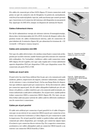 Instal·lació i manteniment d’equipaments i sistemes informàtics 56 Maquinari 
Els cables de connexió per al bus SATA (figura 17) tenen connectors molt 
prims en què els contactes són de llengüeta i la protecció, normalment, 
està feta d’un material plàstic injectat, amb una forma que només permet 
que s’insereixin en el connector del sistema o del dispositiu en una posició 
fixa. Igual que els IDE/ATA, tampoc no disposen de sistema de fixació. 
Cables d’alimentació interna 
Per tal de subministrar energia als sistemes interns d’emmagatzematge, 
discos durs, lectors/gravadors de CD o DVD, lectors de disquet i altres dis-positius 
tenim els cables d’alimentació interna, amb els connectors de 
pins tubulars de 4 contactes (figura 18), per alimentar les tensions de +5V 
(vermell) +12V(groc) i massa (negres). 
Cables amb connectors mini-DIN 
Tot i que els cables dels teclats i els ratolins estan fixats i connectats al dis-positiu 
per un dels extrems, també formen part dels sistemes de connexió 
dels ordinadors. En l’actualitat, s’utilitzen cables amb connectors mini- 
DIN (figura 19) de 6 agulles, tot i que cada vegada més s’estan substituint 
aquests dispositius PS/2 per dispositius USB o per dispositius sense fils 
connectats als ports PS/2 o USB. 
Cables per al port sèrie 
El port sèrie ha estat força utilitzat fins fa poc per a la comunicació amb 
mòdems, plòters, impressores de tiquets, sistemes industrials, configura-ció 
de sistemes i com a terminal local, i hi ha una llarga llista de disposi-tius 
que utilitzen aquest port per connectar-se. Hi ha diversitat de cables 
per connectar aquest port, des de cables allargadors habituals per als mò-dems 
i els plòters, a cables simètrics per a la connexió amb terminals, sis-temes 
industrials o amb altres ordinadors. Per al port sèrie, també podem 
trobar connectors DB-9 o connectors DB-25 (figura 20). Per tant, ens po-dem 
trobar amb una gran varietat de cables amb les diferents combinaci-ons 
de connectors i connexions. 
Cables per al port paral·lel 
El cable més utilitzat per connectar el port paral·lel és el cable d’impres-sora 
que en un extrem té un connector DB-25 mascle per connectar al sis-tema 
i un connector Centronics a l’altra (figura 21) per connectar-se amb 
la impressora. Per al port paral·lel, també es poden trobar amb cables de 
connexió per altres dispositius; per exemple, per connectar alguns tipus 
d’escàners o per connectar discos externs Zip. Per a aquestes connexions, 
acostumen a ser cables allargadors amb un connector DB-25 mascle a un 
extrem i un connector DB-25 femella a l’altre. 
Figura 18. Cables d’alimentació interna 
Figura 19. Connector mini-DIN 
mascle d’un ratolí o d’un teclat 
Figura 20. Cables sèrie amb 
connectors DB-9 i DB-25 femella 
per al port sèrie 
 
