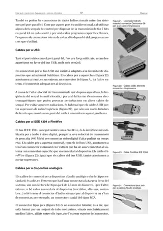 Instal·lació i manteniment d’equipaments i sistemes informàtics 57 Maquinari 
També es poden fer connexions de dades bidireccionals entre dos siste-mes 
pel port paral·lel. Com que aquest port és unidireccional, cal utilitzar 
alguns dels senyals de control per disposar de la transmissió de 6 o 7 bits 
en paral·lel en cada sentit, i per això calen programes específics; llavors, 
l’esquema de connexions intern de cada cable dependrà del programa con-cret 
que s’utilitzi. 
Cables per a USB 
Tant el port sèrie com el port paral·lel, fins ara força utilitzats, estan des-apareixent 
en favor del bus USB, molt més versàtil. 
Els connectors per al bus USB són variats i adaptats a la diversitat de dis-positius 
que actualment l’utilitzen. Els cables per a aquest bus (figura 22) 
acostumen a tenir, en un extrem, un connector del tipus A , i a l’altre ex-trem, 
el connector adequat per al dispositiu. 
A causa de l’alta velocitat de transmissió de què disposa aquest bus, la fre-qüència 
del senyal és molt elevada, i per això hi ha risc d’emissions elec-tromagnètiques 
que poden provocar pertorbacions en altres cables de 
senyal. Per evitar aquestes radiacions, és habitual que els cables USB por-tin 
supressors de radiofreqüència (figura 22), que són uns nuclis tubulars 
de ferrita que envolten un punt del cable i minimitzen aquest problema. 
Cables per a IEEE 1394 o FireWire 
El bus IEEE 1394, conegut també com a FireWire, és la interfície més uti-litzada 
per a àudio i vídeo digital, perquè la seva velocitat de transmissió 
és prou alta (400 Mb/s) per connectar vídeo digital d’alta qualitat en temps 
real. Els cables per a aquesta connexió, com els del bus USB, acostumen a 
tenir un connector estàndard en l’extrem que ha de anar connectat al sis-tema 
i un connector específic que va connectat al dispositiu. Els cables Fi-reWire 
(figura 23), igual que els cables del bus USB, també acostumen a 
portar supressors. 
Cables per a dispositius analògics 
Els cables de connexió per a dispositius d’àudio analògics són del tipus es-tàndard; 
és a dir, en l’extrem que ha d’anar connectat a la targeta de so del 
sistema, són connectors del tipus jack de 2,5 mm de diàmetre, i per l’altre 
extrem, o bé estan connectats al dispositiu (micròfon, altaveus, auricu-lars...) 
o bé tenen el connector d’àudio adequat per al dispositiu on s’han 
de connectar; per exemple, un connector coaxial del tipus RCA. 
El connector tipus jack (figura 24) és un connector tubular; és a dir, que 
està format per un conjunt de tubs molt prims, situats concèntricament 
un dins l’altre, aïllats entre ells i que, per l’extrem exterior del connector, 
Figura 21. Connector DB-25 
mascle i connector Centronics-36 
per a un cable d’impressora 
Figura 22. Cables USB, diferents 
connectors i supressors 
Figura 23. Cable FireWire IEE 1394 
Figura 24. Connectors tipus jack 
per a cables d’àudio analògic 
 