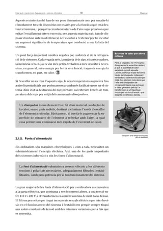 Instal·lació i manteniment d’equipaments i sistemes informàtics 59 Maquinari 
Aquests recintes també han de ser prou dimensionats com per encabir-hi 
còmodament tots els dispositius necessaris per a la funció a què està des-tinat 
el sistema, i perquè la circulació interna de l’aire sigui prou bona per 
evitar l’escalfament intern excessiu; per aquesta mateixa raó, han de dis-posar 
d’un bon sistema d’extracció de l’escalfor a l’exterior per tal d’evitar 
un augment significatiu de temperatura que condueixi a una fallada del 
sistema. 
Un punt força important i moltes vegades poc cuidat és el de la refrigera-ció 
dels sistemes. Cada vegada més, la majoria dels xips, els processadors, 
la memòria i els chipsets són més petits, treballen a més velocitat i neces-siten, 
en general, més energia per fer la seva funció, i aquesta energia la 
transformen, en part, en calor. ! 
Si l’escalfor no es treu d’aquests xips, la seva temperatura augmenta fins 
a nivells perjudicials que poden provocar amb més facilitat errors en el sis-tema 
i fins i tot la destrucció del xip; per tant, cal extreure l’excés de tem-peratura 
dels xips per mitjà dels anomenats dissipadors. 
Un dissipador és un element físic fet d’un material conductor de 
la calor, sense parts mòbils, destinat a eliminar l’excés d’escalfor 
de l’element a refredar. Bàsicament, el que fa és augmentar la su-perfície 
de contacte de l’element a refredar amb l’aire, la qual 
cosa permet una eliminació més ràpida de l’excedent de calor. 
2.1.5. Fonts d’alimentació 
Els ordinadors són màquines electròniques i, com a tals, necessiten un 
subministrament d’energia elèctrica. Així, una de les parts importants 
dels sistemes informàtics són les fonts d’alimentació. 
La font d’alimentació subministra corrent elèctric a les diferents 
tensions i polaritats necessàries, adequadament filtrades i estabi-litzades, 
i amb prou potència per al bon funcionament del sistema. 
La gran majoria de les fonts d’alimentació per a ordinadors es connecten 
a la xarxa elèctrica, que acostuma a ser de corrent altern, a una tensió en-tre 
110 V i 220 V, i el transformen en corrent continu de molt baixa tensió. 
El filtren per evitar que tingui incorporats senyals elèctrics que interferei-xin 
en el funcionament del sistema i l’estabilitzen perquè sempre tingui 
uns valors constants de tensió amb les mínimes variacions per a l’ús que 
es necessita. 
Extreure la calor per altres 
mitjans 
Però, a vegades, no n’hi ha prou 
d’augmentar la superfície radiant, 
ja que la quantitat de calor 
excedent és molt elevada. 
Llavors, cal forçar el pas de l’aire a 
través del dissipador mitjançant 
ventiladors, o extreure la calor per 
mitjà d’un element més dens que 
l’aire amb dissipadors de 
refrigeració líquida que extreuen 
la calor generada pel xip i la 
transfereixen a un líquid que 
circula per un circuit tancat i que 
després es refreda a banda. 
Dissipador amb refrigeració forçada 
per un ventilador 
 