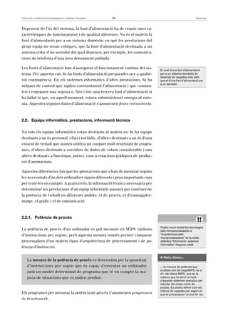Instal·lació i manteniment d’equipaments i sistemes informàtics 60 Maquinari 
Depenent de l’ús del sistema, la font d’alimentació ha de reunir unes ca-racterístiques 
de funcionament i de qualitat diferents. No és el mateix la 
font d’alimentació per a un sistema domèstic en què les prestacions del 
propi equip no seran crítiques, que la font d’alimentació destinada a un 
sistema crític d’un servidor del qual depenen, per exemple, les comunica-cions 
de telefonia d’una àrea densament poblada. 
Les fonts d’alimentació han d’assegurar el funcionament continu del sis-tema. 
Per aquesta raó, hi ha fonts d’alimentació preparades per a qualse-vol 
contingència. En els sistemes informàtics d’altes prestacions, hi ha 
mitjans de control que vigilen constantment l’alimentació i que commu-ten 
i engeguen una segona o, fins i tot, una tercera font d’alimentació si 
ha fallat la que, en aquell moment, estava subministrant energia al siste-ma. 
Aquestes segones fonts d’alimentació s’anomenen fonts redundants. 
2.2. Equips informàtics, prestacions, informació tècnica 
No tots els equips informàtics estan destinats al mateix ús: hi ha equips 
destinats a un ús personal, i fins i tot lúdic, d’altres destinats a un ús d’una 
estació de treball que només utilitza un conjunt molt restringit de progra-mes, 
d’altres destinats a servidors de dades de volum considerable i uns 
altres destinats a funcionar, potser, com a estacions gràfiques de produc-ció 
d’animacions. 
Aquestes diferències fan que les prestacions que s’han de mesurar segons 
les necessitats d’ús dels ordinadors siguin diferents i prou importants com 
per tenir-les en compte. A grans trets, la informació tècnica necessària per 
determinar les prestacions d’un equip informàtic passarà per conèixer-ne 
la potència de treball en diferents àmbits: el de procés, el d’emmagatze-matge, 
el gràfic i el de comunicació. 
2.2.1. Potència de procés 
La potència de procés d’un ordinador es pot mesurar en MIPS (milions 
d’instruccions per segon), però aquesta mesura només permet comparar 
processadors d’un mateix tipus d’arquitectura de processament i de po-tència 
d’instrucció. 
La mesura de la potència de procés es determina per la quantitat 
d’instruccions per segon que és capaç d’executar un ordinador 
amb un model determinat de programa que té en compte la ma-joria 
de situacions que es poden produir. 
Els programes per mesurar la potència de procés s’anomenen programes 
de benchmark. 
El cost d’una font d’alimentació 
per a un sistema domèstic és 
desenes de vegades més petit 
que el d’una font d’alimentació per 
a un servidor. 
!! 
Podeu veure també les tecnologies 
dels microprocessadors a 
“Arquitectures dels 
microprocessadors” en la unitat 
didàctica “Informació i sistemes 
informàtics” d’aquest crèdit. 
A Unix, Linux... 
... la mesura de potència que 
s’utilitza són els bogoMIPS, és a 
dir, els falsos MIPS, que és la 
mesura que fa servir el nucli 
d’aquests sistemes operatius per 
calcular els cicles morts de 
procés. Es podria definir com els 
milions de vegades per segon en 
què el processador no pot fer res. 
 
