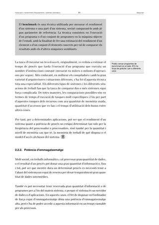 Instal·lació i manteniment d’equipaments i sistemes informàtics 61 Maquinari 
El benchmark és una tècnica utilitzada per mesurar el rendiment 
d’un sistema o una part d’un sistema, sovint comparant-lo amb al-gun 
paràmetre de referència. La tècnica consisteix en l’execució 
d’un programa o d’un conjunt de programes en la màquina objecte 
de l’estudi, amb la finalitat de fer una estimació del rendiment d’un 
element o d’un conjunt d’elements concrets per tal de comparar els 
resultats amb els d’altres màquines semblants. 
La tasca d’executar un benchmark, originalment, es reduïa a estimar el 
temps de procés que tarda l’execució d’un programa que executa un 
nombre d’instruccions conegut (mesurat en milers o milions d’operaci-ons 
per segon). Més endavant, en millorar els compiladors i amb la gran 
varietat d’arquitectures i situacions diferents, s’ha fet d’aquesta tècnica 
tota una especialitat. Els diferents tipus de sistemes i les diferents situ-acions 
de treball fan que la tasca de comparar dos o més sistemes sigui 
força complicada. De totes maneres, les comparacions possibles són en 
termes de temps d’execució de tasques molt específiques i l’ús per part 
d’aquestes tasques dels recursos com ara quantitat de memòria usada, 
quantitat d’accessos que es fan i el temps d’utilització dels busos entre 
altres coses. 
Per tant, per a determinades aplicacions, pot ser que el rendiment d’un 
sistema quant a potència de procés no estigui determinat tan sols per la 
freqüència del processador o processadors, sinó també per la quantitat i 
nivell de memòria cau que té, la memòria de treball de què disposa o el 
model d’accés als busos del sistema. ! 
2.2.2. Potència d’emmagatzematge 
Molt sovint, en treballs informàtics, cal processar gran quantitat de dades, 
o el resultat d’un procés pot donar una gran quantitat d’informació o, fins 
i tot, pot ser que mentre dura un determinat procés es necessiti tenir a 
l’abast del sistema un espai de reserva per desar temporalment gran quan-titat 
de dades intermèdies. 
També es pot necessitar tenir reservada gran quantitat d’informació o de 
programes per a l’ús del mateix sistema, o perquè el sistema és un servidor 
de dades o d’aplicacions. En aquests casos, el fet de disposar en l’ordinador 
de força espai d’emmagatzematge dóna una potència d’emmagatzematge 
alta, però s’ha de poder accedir a aquesta informació en un temps raonable 
per als processos. 
Podeu cercar programes de 
benchmark en el web. N’hi ha 
força de gratuïts i per a diferents 
usos. 
 